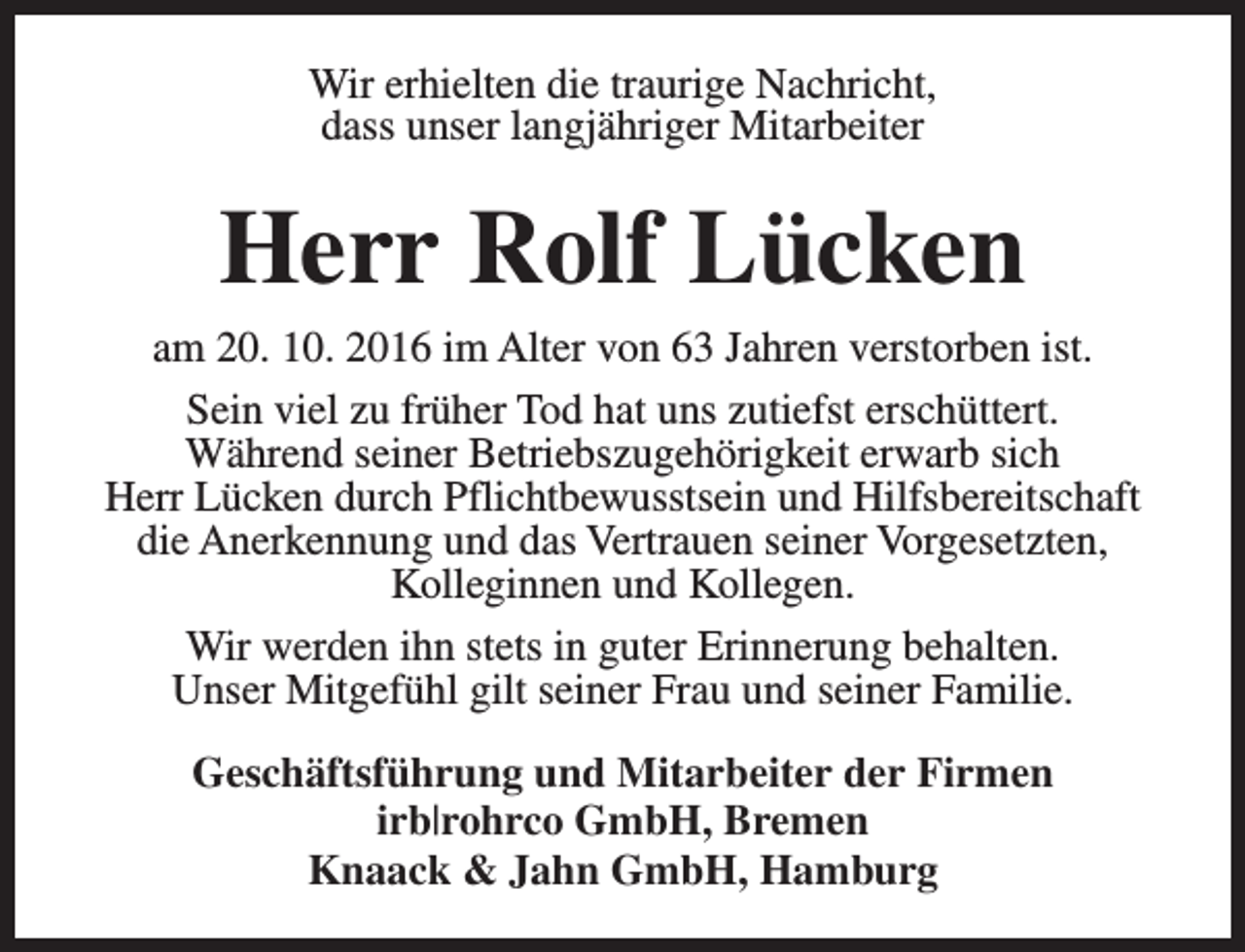 <p>Wir erhielten die traurige Nachricht,<br />dass unser langjähriger Mitarbeiter</p><p>Herr Rolf Lücken<br />am 20. 10. 2016 im Alter von 63 Jahren verstorben ist.<br />Sein viel zu früher Tod hat uns zutiefst erschüttert.<br />Während seiner Betriebszugehörigkeit erwarb sich<br />Herr Lücken durch Pflichtbewusstsein und Hilfsbereitschaft<br />die Anerkennung und das Vertrauen seiner Vorgesetzten,<br />Kolleginnen und Kollegen.<br />Wir werden ihn stets in guter Erinnerung behalten.<br />Unser Mitgefühl gilt seiner Frau und seiner Familie.<br />Geschäftsführung und Mitarbeiter der Firmen<br />irb|rohrco GmbH, Bremen<br />Knaack &amp; Jahn GmbH, Hamburg</p>