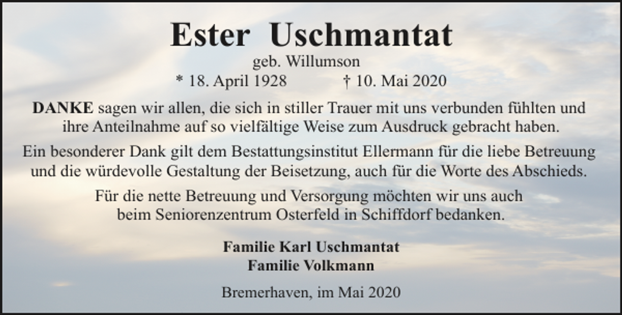 <p>Ester Uschmantat<br />geb. Willumson<br />* 18. April 1928<br />† 10. Mai 2020</p><p>DANKE sagen wir allen, die sich in stiller Trauer mit uns verbunden fühlten und<br />ihre Anteilnahme auf so vielfältige Weise zum Ausdruck gebracht haben.<br />Ein besonderer Dank gilt dem Bestattungsinstitut Ellermann für die liebe Betreuung<br />und die würdevolle Gestaltung der Beisetzung, auch für die Worte des Abschieds.<br />Für die nette Betreuung und Versorgung möchten wir uns auch<br />beim Seniorenzentrum Osterfeld in Schiffdorf bedanken.<br />Familie Karl Uschmantat<br />Familie Volkmann<br />Bremerhaven, im Mai 2020</p>
