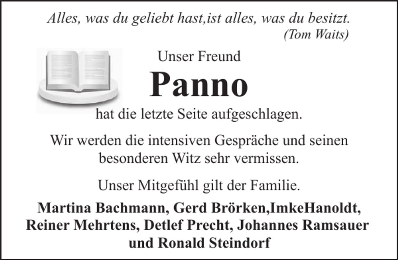 <p>Alles, was du geliebt hast,ist alles, was du besitzt.<br />(Tom Waits)</p><p>Unser Freund</p><p>Panno</p><p>hat die letzte Seite aufgeschlagen.<br />Wir werden die intensiven Gespräche und seinen<br />besonderen Witz sehr vermissen.<br />Unser Mitgefühl gilt der Familie.<br />Martina Bachmann, Gerd Brörken,ImkeHanoldt,<br />Reiner Mehrtens, Detlef Precht, Johannes Ramsauer<br />und Ronald Steindorf</p>