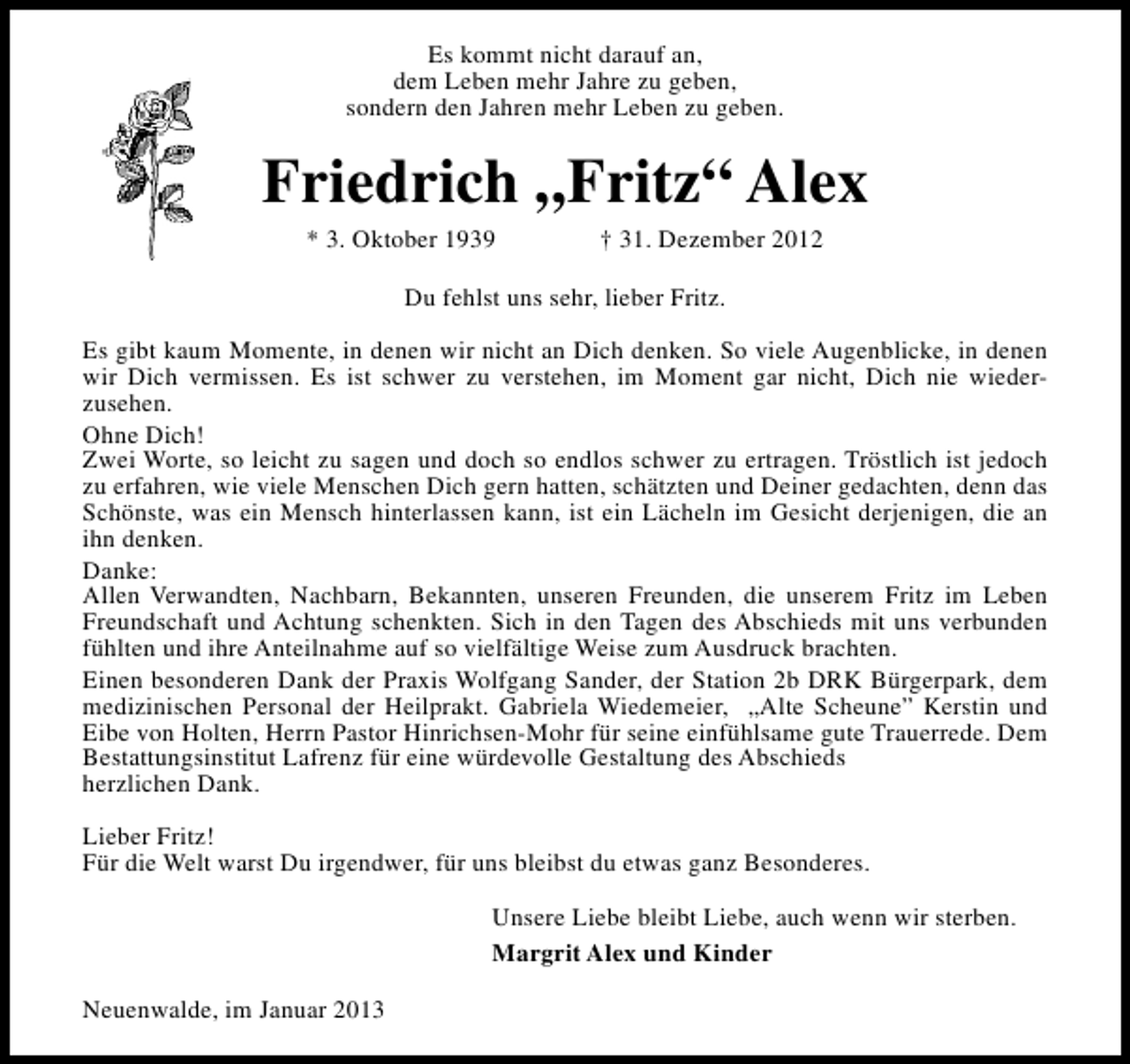 <p>Es kommt nicht darauf an,<br />dem Leben mehr Jahre zu geben,<br />sondern den Jahren mehr Leben zu geben.</p><p>Friedrich „Fritz“ Alex<br />* 3. Oktober 1939</p><p>† 31. Dezember 2012</p><p>Du fehlst uns sehr, lieber Fritz.<br />Es gibt kaum Momente, in denen wir nicht an Dich denken. So viele Augenblicke, in denen<br />wir Dich vermissen. Es ist schwer zu verstehen, im Moment gar nicht, Dich nie wiederzusehen.<br />Ohne Dich!<br />Zwei Worte, so leicht zu sagen und doch so endlos schwer zu ertragen. Tröstlich ist jedoch<br />zu erfahren, wie viele Menschen Dich gern hatten, schätzten und Deiner gedachten, denn das<br />Schönste, was ein Mensch hinterlassen kann, ist ein Lächeln im Gesicht derjenigen, die an<br />ihn denken.<br />Danke:<br />Allen Verwandten, Nachbarn, Bekannten, unseren Freunden, die unserem Fritz im Leben<br />Freundschaft und Achtung schenkten. Sich in den Tagen des Abschieds mit uns verbunden<br />fühlten und ihre Anteilnahme auf so vielfältige Weise zum Ausdruck brachten.<br />Einen besonderen Dank der Praxis Wolfgang Sander, der Station 2b DRK Bürgerpark, dem<br />medizinischen Personal der Heilprakt. Gabriela Wiedemeier, „Alte Scheune” Kerstin und<br />Eibe von Holten, Herrn Pastor Hinrichsen-Mohr für seine einfühlsame gute Trauerrede. Dem<br />Bestattungsinstitut Lafrenz für eine würdevolle Gestaltung des Abschieds<br />herzlichen Dank.<br />Lieber Fritz!<br />Für die Welt warst Du irgendwer, für uns bleibst du etwas ganz Besonderes.<br />Unsere Liebe bleibt Liebe, auch wenn wir sterben.<br />Margrit Alex und Kinder<br />Neuenwalde, im Januar 2013</p>