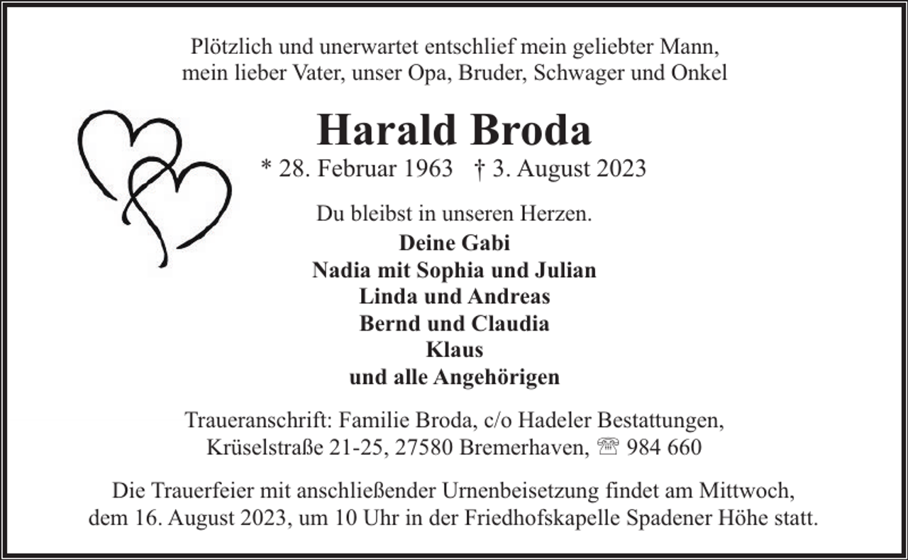 <p>Plötzlich und unerwartet entschlief mein geliebter Mann,<br />mein lieber Vater, unser Opa, Bruder, Schwager und Onkel</p><p>Harald Broda</p><p>* 28. Februar 1963 † 3. August 2023<br />Du bleibst in unseren Herzen.<br />Deine Gabi<br />Nadia mit Sophia und Julian<br />Linda und Andreas<br />Bernd und Claudia<br />Klaus<br />und alle Angehörigen<br />Traueranschrift: Familie Broda, c/o Hadeler Bestattungen,<br />Krüselstraße 21-25, 27580 Bremerhaven, ' 984 660<br />Die Trauerfeier mit anschließender Urnenbeisetzung findet am Mittwoch,<br />dem 16. August 2023, um 10 Uhr in der Friedhofskapelle Spadener Höhe statt.</p>