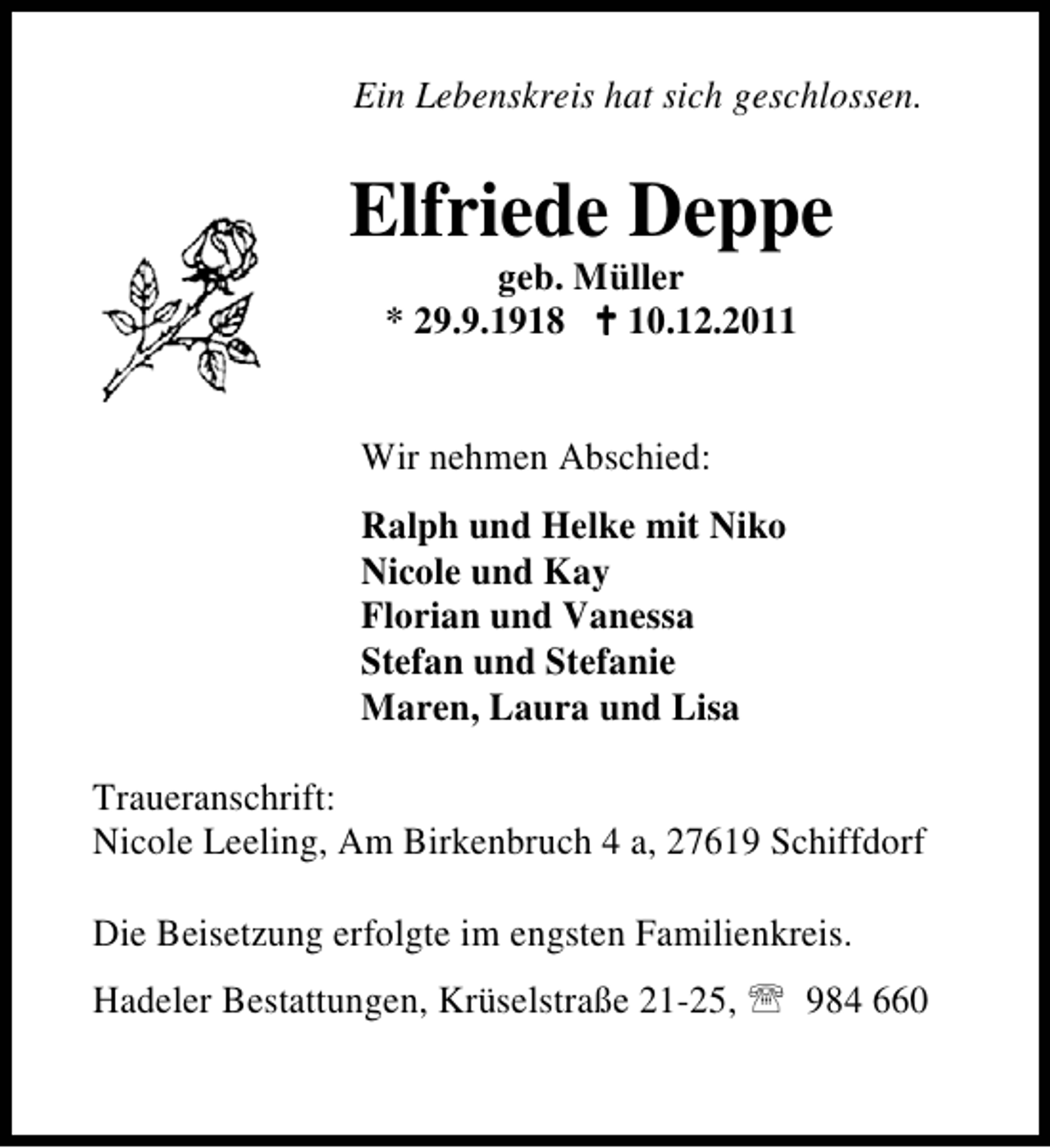 <p>Ein Lebenskreis hat sich geschlossen.</p><p>Elfriede Deppe<br />geb. Müller<br />* 29.9.1918 B 10.12.2011<br />Wir nehmen Abschied:<br />Ralph und Helke mit Niko<br />Nicole und Kay<br />Florian und Vanessa<br />Stefan und Stefanie<br />Maren, Laura und Lisa<br />Traueranschrift:<br />Nicole Leeling, Am Birkenbruch 4 a, 27619 Schiffdorf<br />Die Beisetzung erfolgte im engsten Familienkreis.<br />Hadeler Bestattungen, Krüselstraße 21-25, 984 660</p>