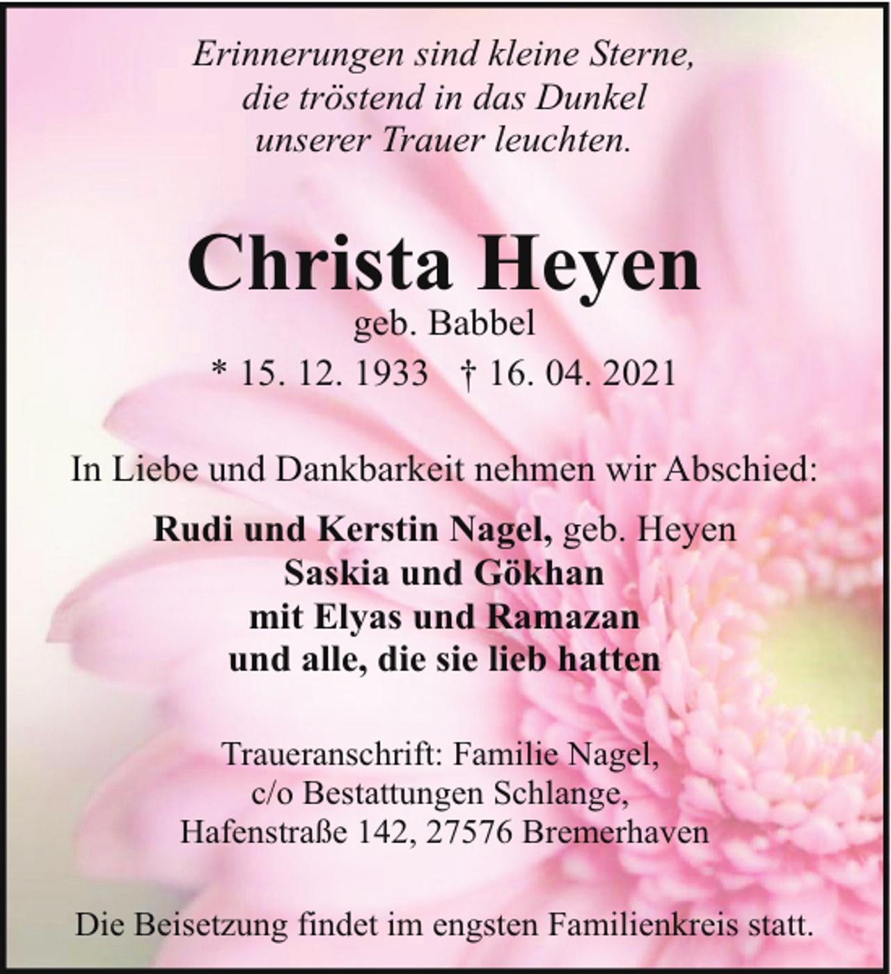 <p>Erinnerungen sind kleine Sterne,<br />die tröstend in das Dunkel<br />unserer Trauer leuchten.</p><p>Christa Heyen<br />geb. Babbel<br />* 15. 12. 1933 † 16. 04. 2021</p><p>In Liebe und Dankbarkeit nehmen wir Abschied:<br />Rudi und Kerstin Nagel, geb. Heyen<br />Saskia und Gökhan<br />mit Elyas und Ramazan<br />und alle, die sie lieb hatten<br />Traueranschrift: Familie Nagel,<br />c/o Bestattungen Schlange,<br />Hafenstraße 142, 27576 Bremerhaven<br />Die Beisetzung findet im engsten Familienkreis statt.</p>