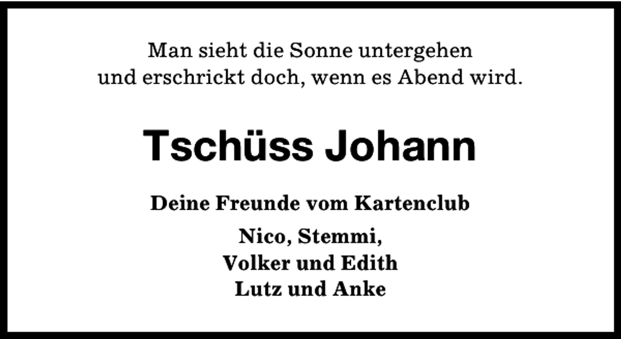 <p>Man sieht die Sonne untergehen<br />und erschrickt doch, wenn es Abend wird.</p><p>Tschüss Johann<br />Deine Freunde vom Kartenclub<br />Nico, Stemmi,<br />Volker und Edith<br />Lutz und Anke</p>