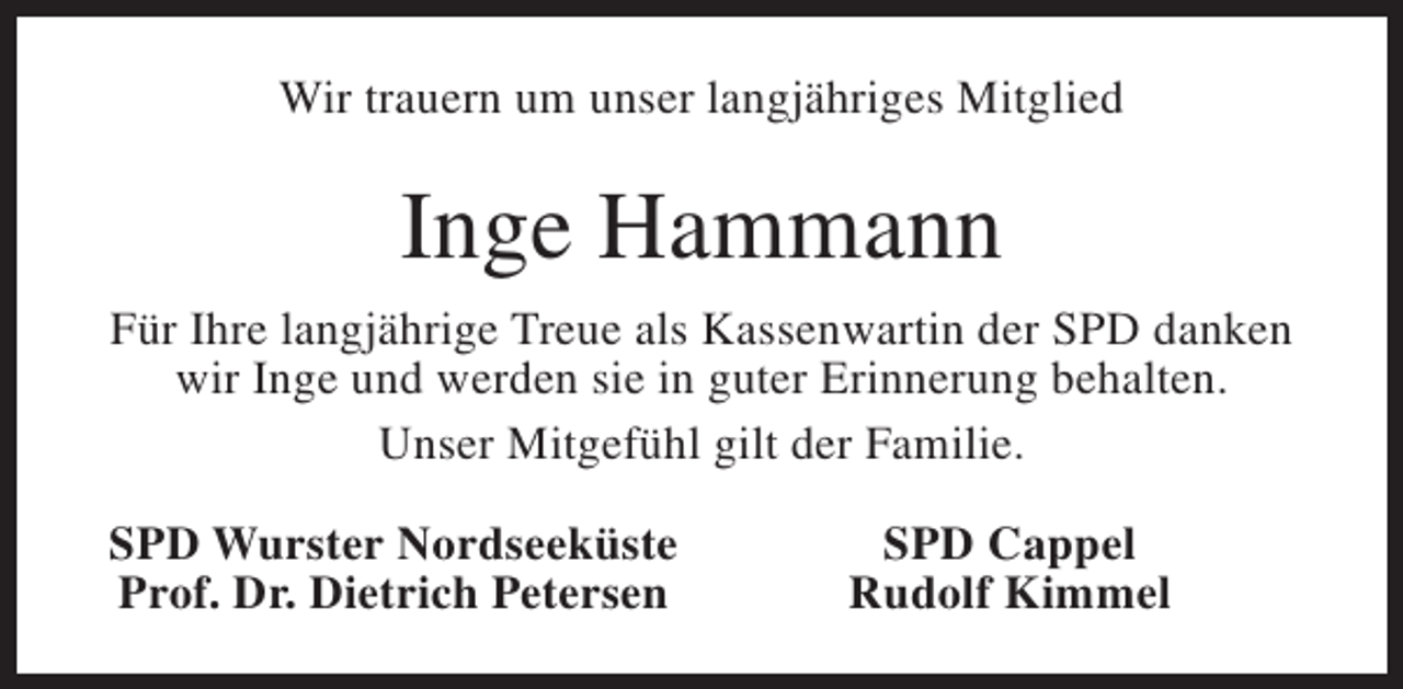 <p>Wir trauern um unser langjähriges Mitglied</p><p>Inge Hammann<br />Für Ihre langjährige Treue als Kassenwartin der SPD danken<br />wir Inge und werden sie in guter Erinnerung behalten.<br />Unser Mitgefühl gilt der Familie.<br />SPD Wurster Nordseeküste<br />Prof. Dr. Dietrich Petersen</p><p>SPD Cappel<br />Rudolf Kimmel</p>