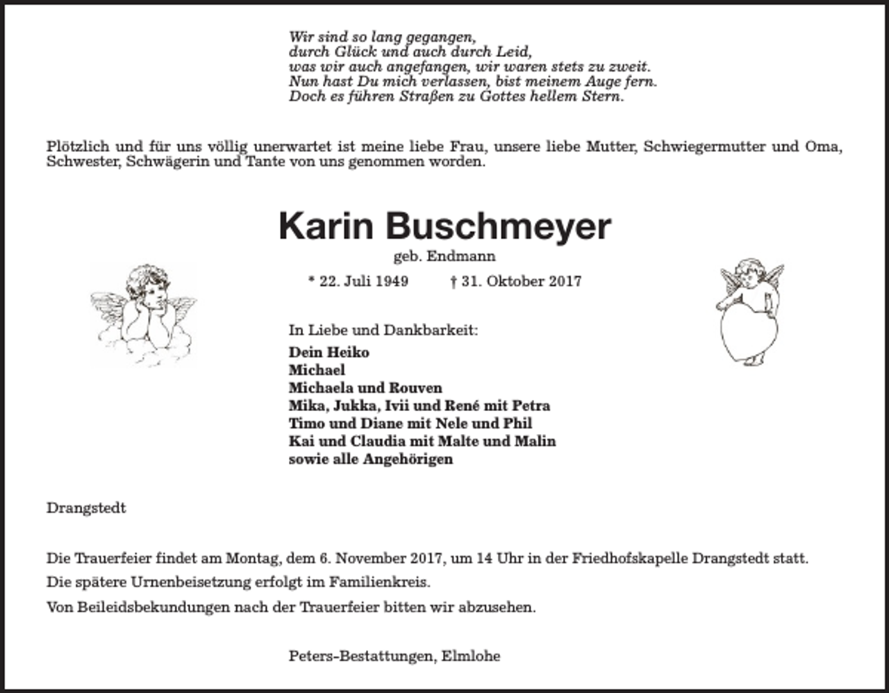 <p>Wir sind so lang gegangen,<br />durch Glück und auch durch Leid,<br />was wir auch angefangen, wir waren stets zu zweit.<br />Nun hast Du mich verlassen, bist meinem Auge fern.<br />Doch es führen Straßen zu Gottes hellem Stern.<br />Plötzlich und für uns völlig unerwartet ist meine liebe Frau, unsere liebe Mutter, Schwiegermutter und Oma,<br />Schwester, Schwägerin und Tante von uns genommen worden.</p><p>Karin Buschmeyer<br />geb. Endmann</p><p>* 22. Juli 1949</p><p>† 31. Oktober 2017</p><p>In Liebe und Dankbarkeit:<br />Dein Heiko<br />Michael<br />Michaela und Rouven<br />Mika, Jukka, Ivii und René mit Petra<br />Timo und Diane mit Nele und Phil<br />Kai und Claudia mit Malte und Malin<br />sowie alle Angehörigen<br />Drangstedt<br />Die Trauerfeier findet am Montag, dem 6. November 2017, um 14 Uhr in der Friedhofskapelle Drangstedt statt.<br />Die spätere Urnenbeisetzung erfolgt im Familienkreis.<br />Von Beileidsbekundungen nach der Trauerfeier bitten wir abzusehen.<br />Peters-Bestattungen, Elmlohe</p>