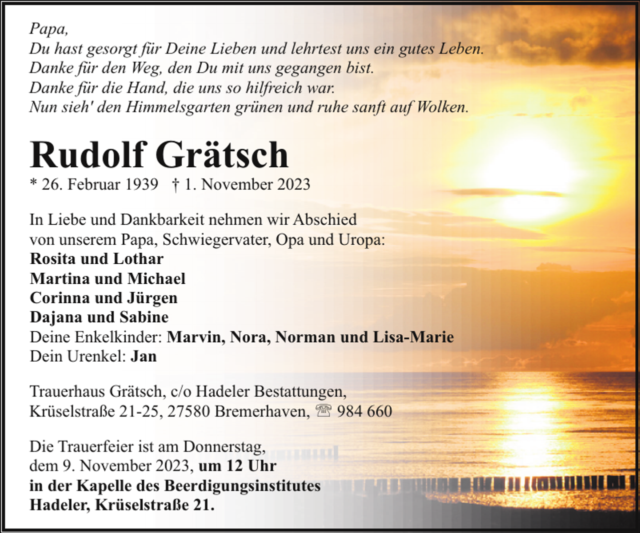 <p>Papa,<br />Du hast gesorgt für Deine Lieben und lehrtest uns ein gutes Leben.<br />Danke für den Weg, den Du mit uns gegangen bist.<br />Danke für die Hand, die uns so hilfreich war.<br />Nun sieh' den Himmelsgarten grünen und ruhe sanft auf Wolken.</p><p>Rudolf Grätsch</p><p>* 26. Februar 1939 † 1. November 2023<br />In Liebe und Dankbarkeit nehmen wir Abschied<br />von unserem Papa, Schwiegervater, Opa und Uropa:<br />Rosita und Lothar<br />Martina und Michael<br />Corinna und Jürgen<br />Dajana und Sabine<br />Deine Enkelkinder: Marvin, Nora, Norman und Lisa-Marie<br />Dein Urenkel: Jan<br />Trauerhaus Grätsch, c/o Hadeler Bestattungen,<br />Krüselstraße 21-25, 27580 Bremerhaven, ' 984 660<br />Die Trauerfeier ist am Donnerstag,<br />dem 9. November 2023, um 12 Uhr<br />in der Kapelle des Beerdigungsinstitutes<br />Hadeler, Krüselstraße 21.</p>