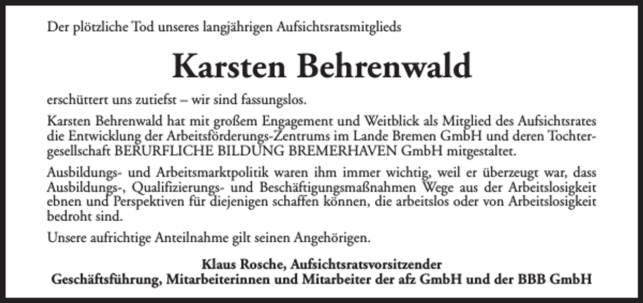 <p>Der plötzliche Tod unseres langjährigen Aufsichtsratsmitglieds</p><p>Karsten Behrenwald<br />erschüttert uns zutiefst – wir sind fassungslos.<br />Karsten Behrenwald hat mit großem Engagement und Weitblick als Mitglied des Aufsichtsrates<br />die Entwicklung der Arbeitsförderungs-Zentrums im Lande Bremen GmbH und deren Tochtergesellschaft BERURFLICHE BILDUNG BREMERHAVEN GmbH mitgestaltet.<br />Ausbildungs- und Arbeitsmarktpolitik waren ihm immer wichtig, weil er überzeugt war, dass<br />Ausbildungs-, Qualifizierungs- und Beschäftigungsmaßnahmen Wege aus der Arbeitslosigkeit<br />ebnen und Perspektiven für diejenigen schaffen können, die arbeitslos oder von Arbeitslosigkeit<br />bedroht sind.<br />Unsere aufrichtige Anteilnahme gilt seinen Angehörigen.<br />Klaus Rosche, Aufsichtsratsvorsitzender<br />Geschäftsführung, Mitarbeiterinnen und Mitarbeiter der afz GmbH und der BBB GmbH</p>