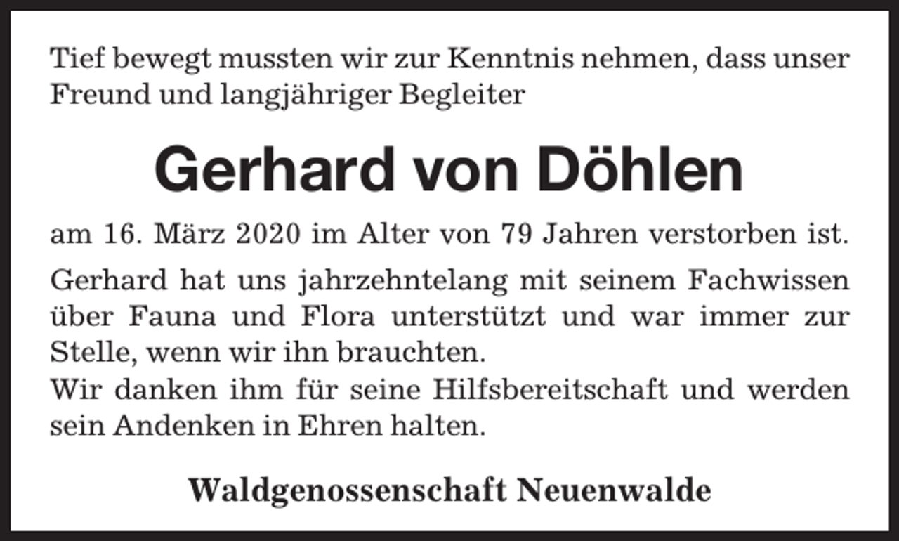 <p>Tief bewegt mussten wir zur Kenntnis nehmen, dass unser<br />Freund und langjähriger Begleiter</p><p>Gerhard von Döhlen<br />am 16. März 2020 im Alter von 79 Jahren verstorben ist.<br />Gerhard hat uns jahrzehntelang mit seinem Fachwissen<br />über Fauna und Flora unterstützt und war immer zur<br />Stelle, wenn wir ihn brauchten.<br />Wir danken ihm für seine Hilfsbereitschaft und werden<br />sein Andenken in Ehren halten.</p><p>Waldgenossenschaft Neuenwalde</p>