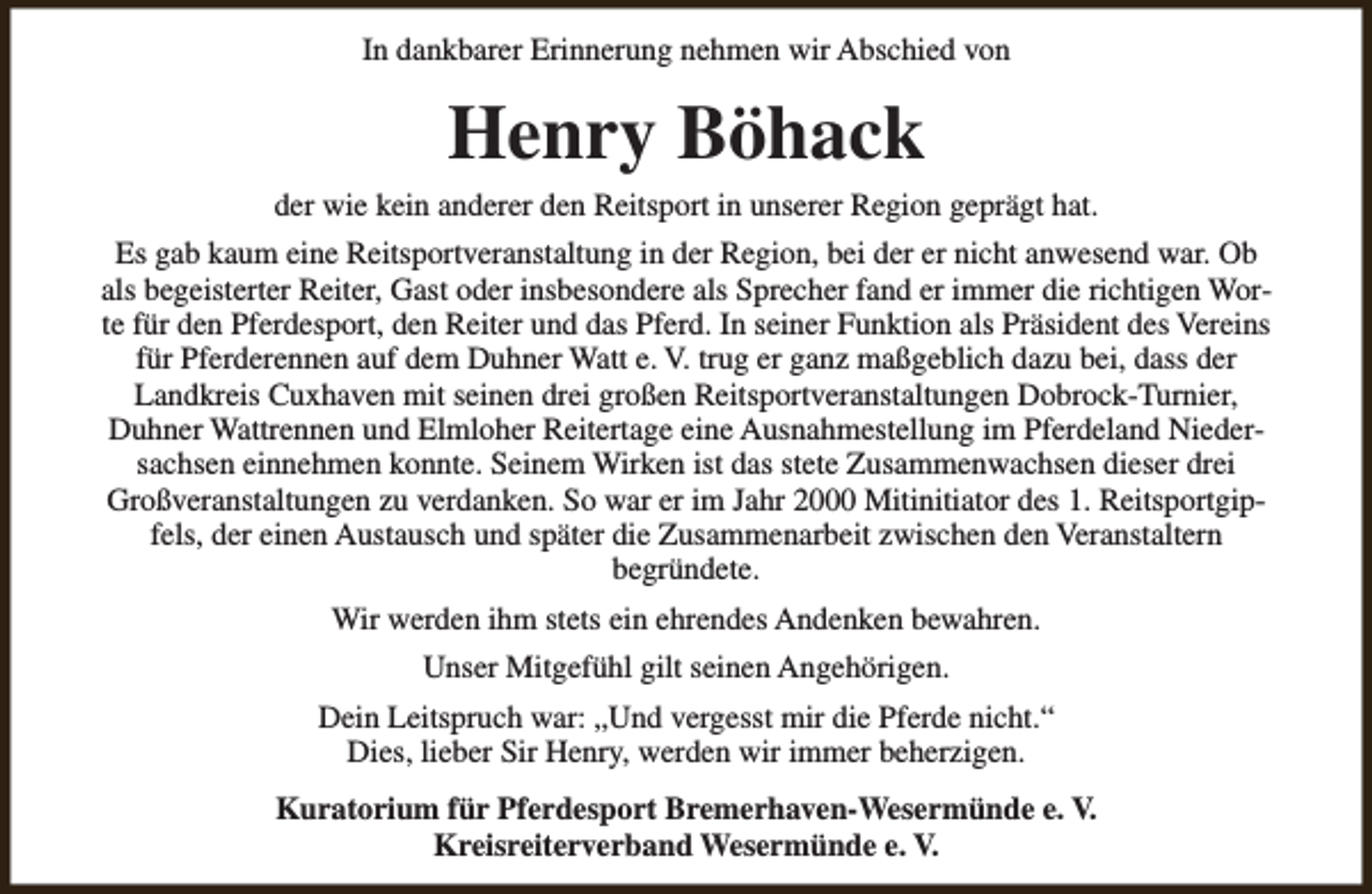 <p>In dankbarer Erinnerung nehmen wir Abschied von</p><p>Henry Böhack</p><p>der wie kein anderer den Reitsport in unserer Region geprägt hat.<br />Es gab kaum eine Reitsportveranstaltung in der Region, bei der er nicht anwesend war. Ob<br />als begeisterter Reiter, Gast oder insbesondere als Sprecher fand er immer die richtigen Worte für den Pferdesport, den Reiter und das Pferd. In seiner Funktion als Präsident des Vereins<br />für Pferderennen auf dem Duhner Watt e. V. trug er ganz maßgeblich dazu bei, dass der<br />Landkreis Cuxhaven mit seinen drei großen Reitsportveranstaltungen Dobrock-Turnier,<br />Duhner Wattrennen und Elmloher Reitertage eine Ausnahmestellung im Pferdeland Niedersachsen einnehmen konnte. Seinem Wirken ist das stete Zusammenwachsen dieser drei<br />Großveranstaltungen zu verdanken. So war er im Jahr 2000 Mitinitiator des 1. Reitsportgipfels, der einen Austausch und später die Zusammenarbeit zwischen den Veranstaltern<br />begründete.<br />Wir werden ihm stets ein ehrendes Andenken bewahren.<br />Unser Mitgefühl gilt seinen Angehörigen.<br />Dein Leitspruch war: „Und vergesst mir die Pferde nicht.“<br />Dies, lieber Sir Henry, werden wir immer beherzigen.<br />Kuratorium für Pferdesport Bremerhaven-Wesermünde e. V.<br />Kreisreiterverband Wesermünde e. V.</p>