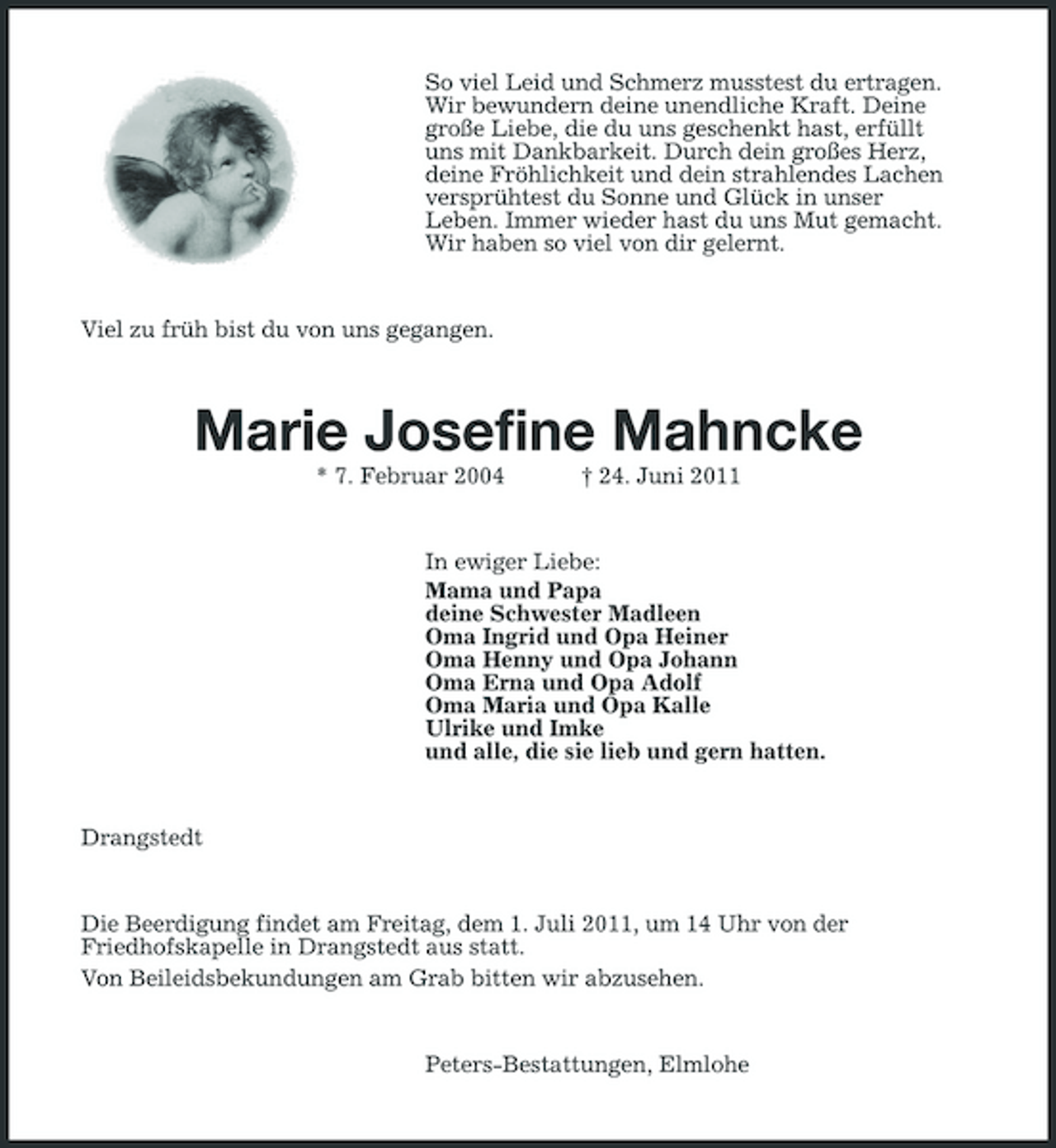 <p>So viel Leid und Schmerz musstest du ertragen. Wir bewundern deine unendliche Kraft. Deine große Liebe, die du uns geschenkt hast, erfüllt uns mit Dankbarkeit. Durch dein großes Herz, deine Fröhlichkeit und dein strahlendes Lachen versprühtest du Sonne und Glück in unser Leben. Immer wieder hast du uns Mut gemacht. Wir haben so viel von dir gelernt.</p><p>Viel zu früh bist du von uns gegangen.</p><p>Marie Josefine Mahncke<br />* 7. Februar 2004 † 24. Juni 2011 In ewiger Liebe: Mama und Papa deine Schwester Madleen Oma Ingrid und Opa Heiner Oma Henny und Opa Johann Oma Erna und Opa Adolf Oma Maria und Opa Kalle Ulrike und Imke und alle, die sie lieb und gern hatten.</p><p>Drangstedt</p><p>Die Beerdigung findet am Freitag, dem 1. Juli 2011, um 14 Uhr von der Friedhofskapelle in Drangstedt aus statt. Von Beileidsbekundungen am Grab bitten wir abzusehen.</p><p>Peters-Bestattungen, Elmlohe</p>