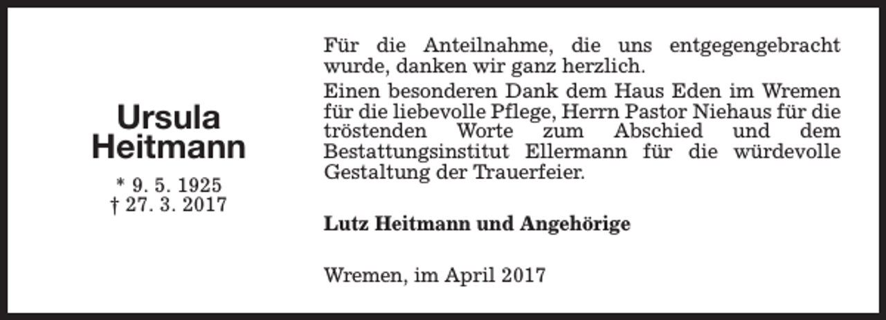 <p>Ursula<br />Heitmann<br />* 9. 5. 1925<br />† 27. 3. 2017</p><p>Für die Anteilnahme, die uns entgegengebracht<br />wurde, danken wir ganz herzlich.<br />Einen besonderen Dank dem Haus Eden im Wremen<br />für die liebevolle Pflege, Herrn Pastor Niehaus für die<br />tröstenden Worte zum Abschied und dem<br />Bestattungsinstitut Ellermann für die würdevolle<br />Gestaltung der Trauerfeier.<br />Lutz Heitmann und Angehörige<br />Wremen, im April 2017</p>