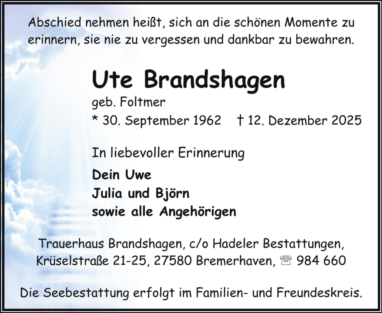 <p>Abschied nehmen heißt, sich an die schönen Momente zu<br />erinnern, sie nie zu vergessen und dankbar zu bewahren.</p><p>Ute Brandshagen</p><p>geb. Foltmer<br />* 30. September 1962</p><p>† 12. Dezember 2025</p><p>In liebevoller Erinnerung<br />Dein Uwe<br />Julia und Björn<br />sowie alle Angehörigen<br />Trauerhaus Brandshagen, c/o Hadeler Bestattungen,<br />Krüselstraße 21-25, 27580 Bremerhaven, ' 984 660<br />Die Seebestattung erfolgt im Familien- und Freundeskreis.</p>