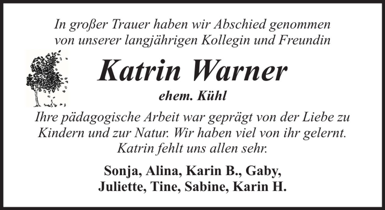 <p>In großer Trauer haben wir Abschied genommen<br />von unserer langjährigen Kollegin und Freundin</p><p>Katrin Warner</p><p>ehem. Kühl<br />Ihre pädagogische Arbeit war geprägt von der Liebe zu<br />Kindern und zur Natur. Wir haben viel von ihr gelernt.<br />Katrin fehlt uns allen sehr.<br />Sonja, Alina, Karin B., Gaby,<br />Juliette, Tine, Sabine, Karin H.</p>