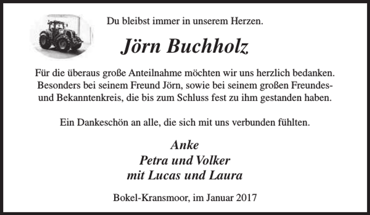 <p>Du bleibst immer in unserem Herzen.</p><p>Jörn Buchholz<br />Für die überaus große Anteilnahme möchten wir uns herzlich bedanken.<br />Besonders bei seinem Freund Jörn, sowie bei seinem großen Freundesund Bekanntenkreis, die bis zum Schluss fest zu ihm gestanden haben.<br />Ein Dankeschön an alle, die sich mit uns verbunden fühlten.</p><p>Anke<br />Petra und Volker<br />mit Lucas und Laura<br />Bokel-Kransmoor, im Januar 2017</p>