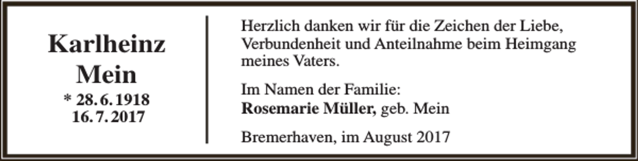 <p>Karlheinz<br />Mein<br />* 28. 6. 1918<br />16. 7. 2017</p><p>Herzlich danken wir für die Zeichen der Liebe,<br />Verbundenheit und Anteilnahme beim Heimgang<br />meines Vaters.<br />Im Namen der Familie:<br />Rosemarie Müller, geb. Mein<br />Bremerhaven, im August 2017</p>