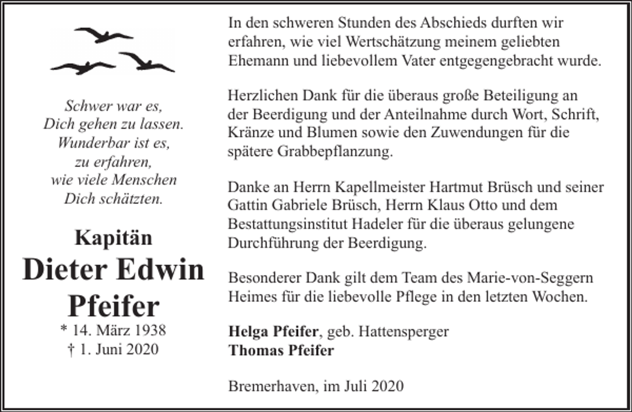 <p>In den schweren Stunden des Abschieds durften wir<br />erfahren, wie viel Wertschätzung meinem geliebten<br />Ehemann und liebevollem Vater entgegengebracht wurde.<br />Schwer war es,<br />Dich gehen zu lassen.<br />Wunderbar ist es,<br />zu erfahren,<br />wie viele Menschen<br />Dich schätzten.</p><p>Kapitän</p><p>Dieter Edwin<br />Pfeifer<br />* 14. März 1938<br />† 1. Juni 2020</p><p>Herzlichen Dank für die überaus große Beteiligung an<br />der Beerdigung und der Anteilnahme durch Wort, Schrift,<br />Kränze und Blumen sowie den Zuwendungen für die<br />spätere Grabbepflanzung.<br />Danke an Herrn Kapellmeister Hartmut Brüsch und seiner<br />Gattin Gabriele Brüsch, Herrn Klaus Otto und dem<br />Bestattungsinstitut Hadeler für die überaus gelungene<br />Durchführung der Beerdigung.<br />Besonderer Dank gilt dem Team des Marie-von-Seggern<br />Heimes für die liebevolle Pflege in den letzten Wochen.<br />Helga Pfeifer, geb. Hattensperger<br />Thomas Pfeifer<br />Bremerhaven, im Juli 2020</p>