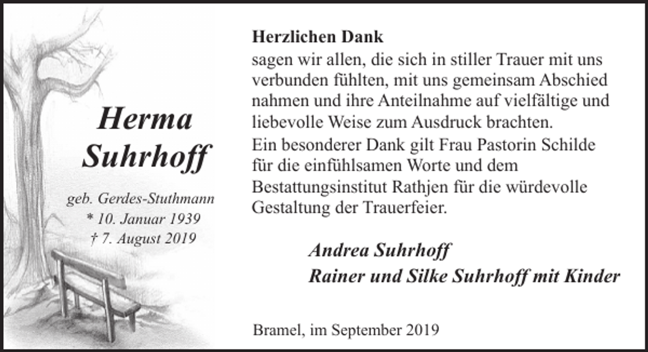 <p>Herma<br />Suhrhoff<br />geb. Gerdes-Stuthmann<br />* 10. Januar 1939<br />† 7. August 2019</p><p>Herzlichen Dank<br />sagen wir allen, die sich in stiller Trauer mit uns<br />verbunden fühlten, mit uns gemeinsam Abschied<br />nahmen und ihre Anteilnahme auf vielfältige und<br />liebevolle Weise zum Ausdruck brachten.<br />Ein besonderer Dank gilt Frau Pastorin Schilde<br />für die einfühlsamen Worte und dem<br />Bestattungsinstitut Rathjen für die würdevolle<br />Gestaltung der Trauerfeier.</p><p>Andrea Suhrhoff<br />Rainer und Silke Suhrhoff mit Kinder<br />Bramel, im September 2019</p>
