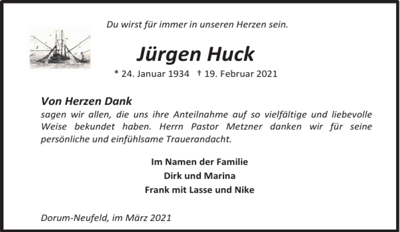 <p>Du wirst für immer in unseren Herzen sein.</p><p>Jürgen Huck</p><p>* 24. Januar 1934 † 19. Februar 2021</p><p>Von Herzen Dank</p><p>sagen wir allen, die uns ihre Anteilnahme auf so vielfältige und liebevolle<br />Weise bekundet haben. Herrn Pastor Metzner danken wir für seine<br />persönliche und einfühlsame Trauerandacht.<br />Im Namen der Familie<br />Dirk und Marina<br />Frank mit Lasse und Nike<br />Dorum-Neufeld, im März 2021</p>