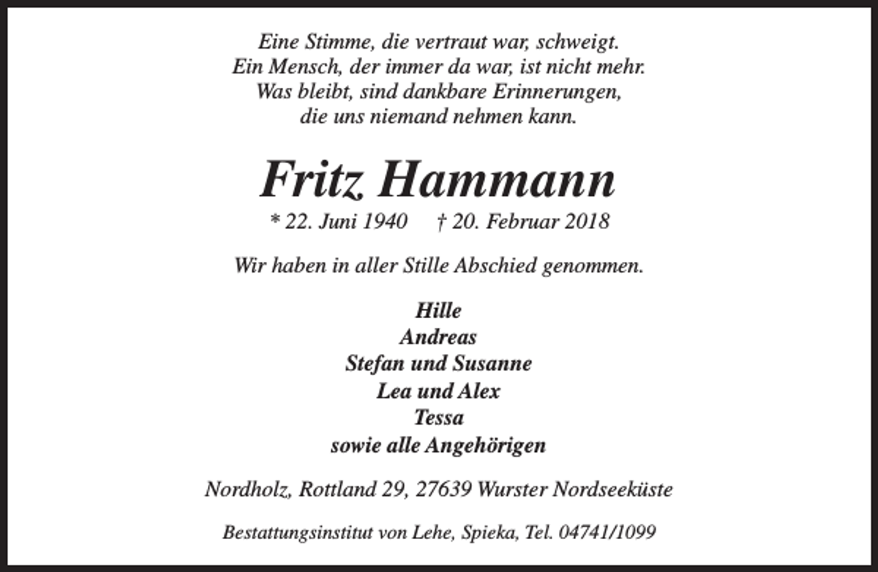 <p>Eine Stimme, die vertraut war, schweigt.<br />Ein Mensch, der immer da war, ist nicht mehr.<br />Was bleibt, sind dankbare Erinnerungen,<br />die uns niemand nehmen kann.</p><p>Fritz Hammann<br />* 22. Juni 1940</p><p>† 20. Februar 2018</p><p>Wir haben in aller Stille Abschied genommen.<br />Hille<br />Andreas<br />Stefan und Susanne<br />Lea und Alex<br />Tessa<br />sowie alle Angehörigen<br />Nordholz, Rottland 29, 27639 Wurster Nordseeküste<br />Bestattungsinstitut von Lehe, Spieka, Tel. 04741/1099</p>