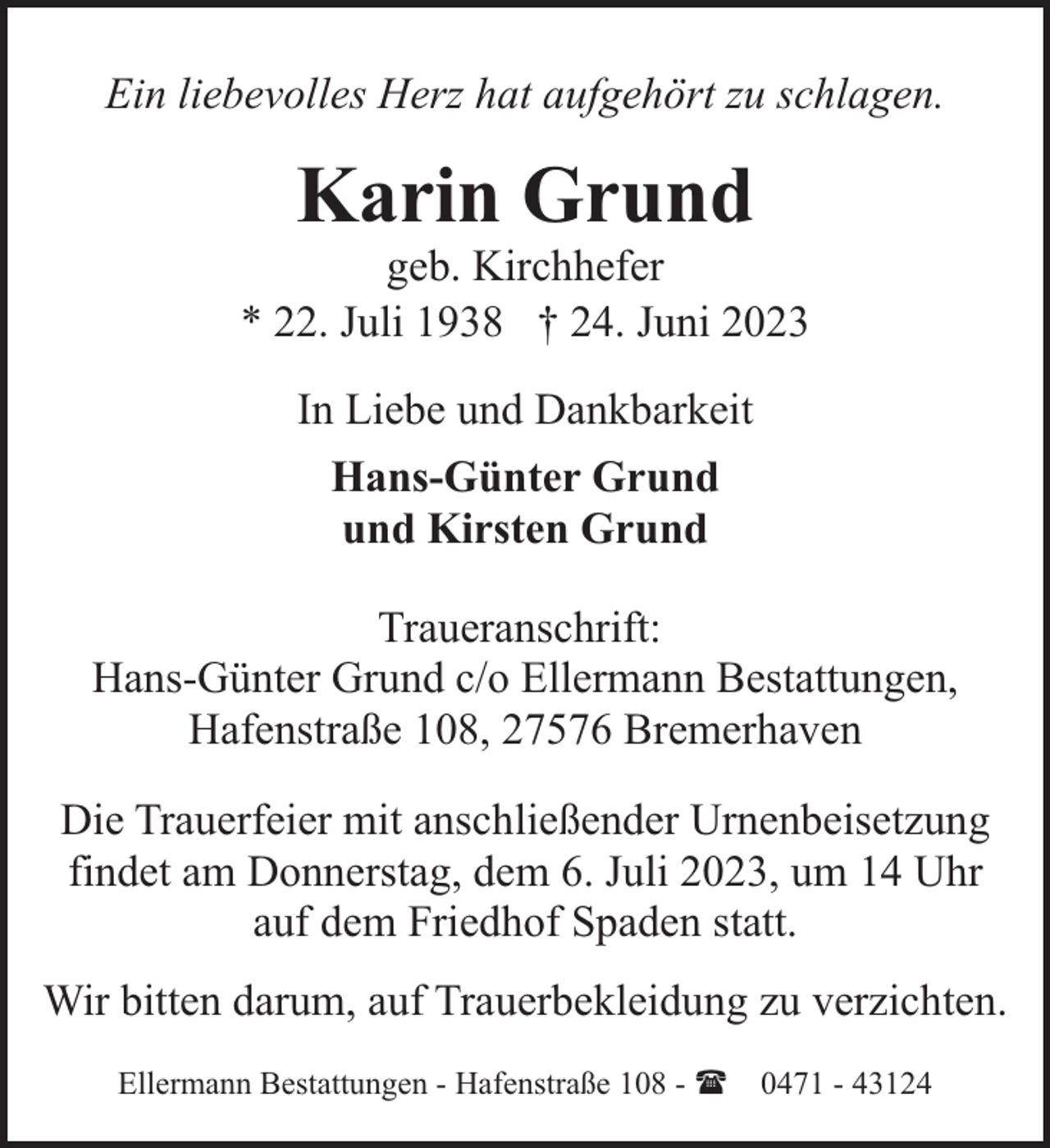 <p>Ein liebevolles Herz hat aufgehört zu schlagen.</p><p>Karin Grund</p><p>geb. Kirchhefer<br />* 22. Juli 1938 † 24. Juni 2023<br />In Liebe und Dankbarkeit<br />Hans-Günter Grund<br />und Kirsten Grund<br />Traueranschrift:<br />Hans-Günter Grund c/o Ellermann Bestattungen,<br />Hafenstraße 108, 27576 Bremerhaven<br />Die Trauerfeier mit anschließender Urnenbeisetzung<br />findet am Donnerstag, dem 6. Juli 2023, um 14 Uhr<br />auf dem Friedhof Spaden statt.<br />Wir bitten darum, auf Trauerbekleidung zu verzichten.<br />Ellermann Bestattungen - Hafenstraße 108 - ( 0471 - 43124</p>