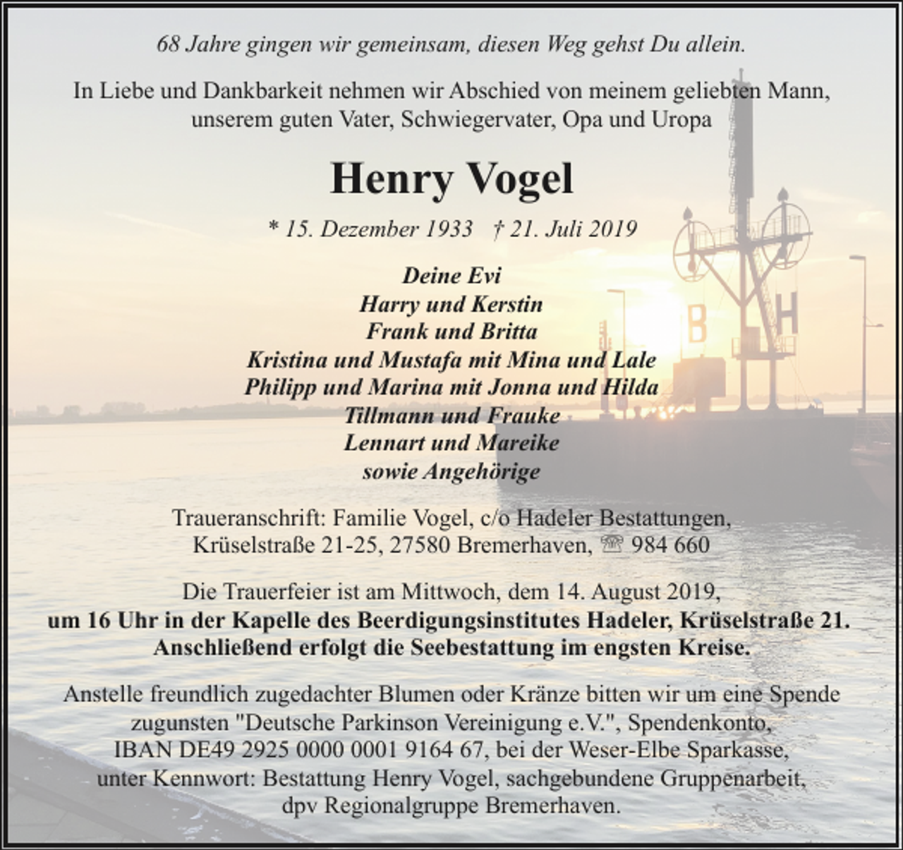 <p>68 Jahre gingen wir gemeinsam, diesen Weg gehst Du allein.<br />In Liebe und Dankbarkeit nehmen wir Abschied von meinem geliebten Mann,<br />unserem guten Vater, Schwiegervater, Opa und Uropa</p><p>Henry Vogel<br />* 15. Dezember 1933 † 21. Juli 2019<br />Deine Evi<br />Harry und Kerstin<br />Frank und Britta<br />Kristina und Mustafa mit Mina und Lale<br />Philipp und Marina mit Jonna und Hilda<br />Tillmann und Frauke<br />Lennart und Mareike<br />sowie Angehörige<br />Traueranschrift: Familie Vogel, c/o Hadeler Bestattungen,<br />Krüselstraße 21-25, 27580 Bremerhaven, ' 984 660<br />Die Trauerfeier ist am Mittwoch, dem 14. August 2019,<br />um 16 Uhr in der Kapelle des Beerdigungsinstitutes Hadeler, Krüselstraße 21.<br />Anschließend erfolgt die Seebestattung im engsten Kreise.<br />Anstelle freundlich zugedachter Blumen oder Kränze bitten wir um eine Spende<br />zugunsten "Deutsche Parkinson Vereinigung e.V.", Spendenkonto,<br />IBAN DE49 2925 01 9164 67, bei der Weser-Elbe Sparkasse,<br />unter Kennwort: Bestattung Henry Vogel, sachgebundene Gruppenarbeit,<br />dpv Regionalgruppe Bremerhaven.</p>