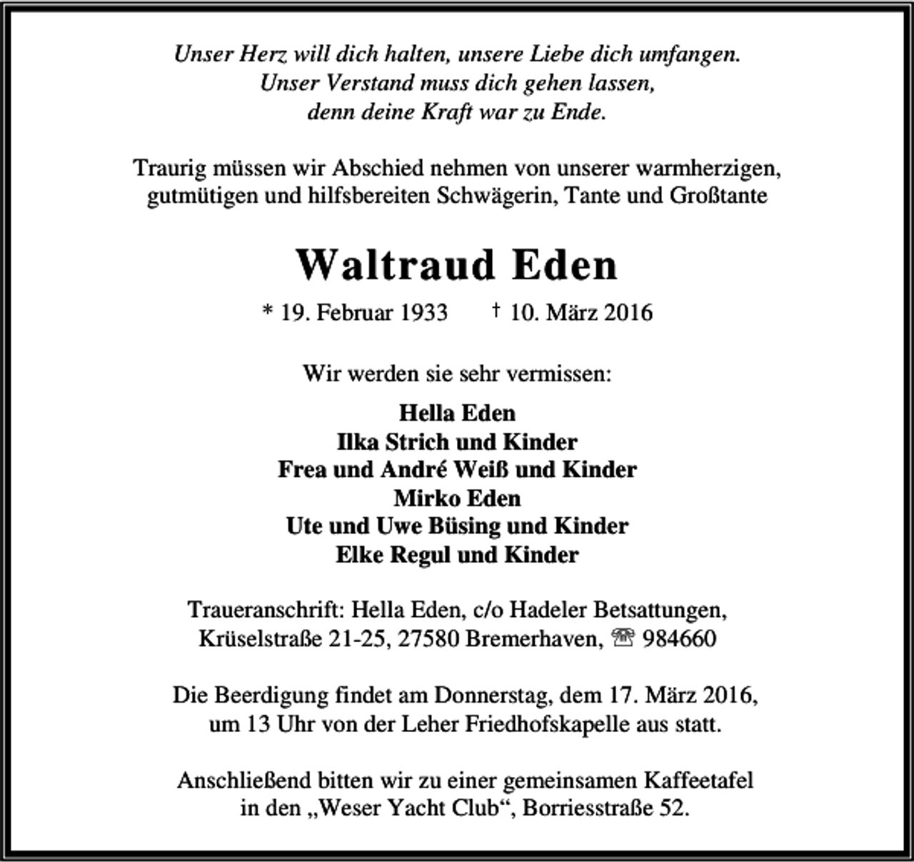 <p>Unser Herz will dich halten, unsere Liebe dich umfangen.<br />Unser Verstand muss dich gehen lassen,<br />denn deine Kraft war zu Ende.<br />Traurig müssen wir Abschied nehmen von unserer warmherzigen,<br />gutmütigen und hilfsbereiten Schwägerin, Tante und Großtante</p><p>Waltraud Eden<br />* 19. Februar 1933</p><p>† 10. März 2016</p><p>Wir werden sie sehr vermissen:<br />Hella Eden<br />Ilka Strich und Kinder<br />Frea und André Weiß und Kinder<br />Mirko Eden<br />Ute und Uwe Büsing und Kinder<br />Elke Regul und Kinder<br />Traueranschrift: Hella Eden, c/o Hadeler Betsattungen,<br />Krüselstraße 21-25, 27580 Bremerhaven, ℡ 984660<br />Die Beerdigung findet am Donnerstag, dem 17. März 2016,<br />um 13 Uhr von der Leher Friedhofskapelle aus statt.<br />Anschließend bitten wir zu einer gemeinsamen Kaffeetafel<br />in den „Weser Yacht Club“, Borriesstraße 52.</p>