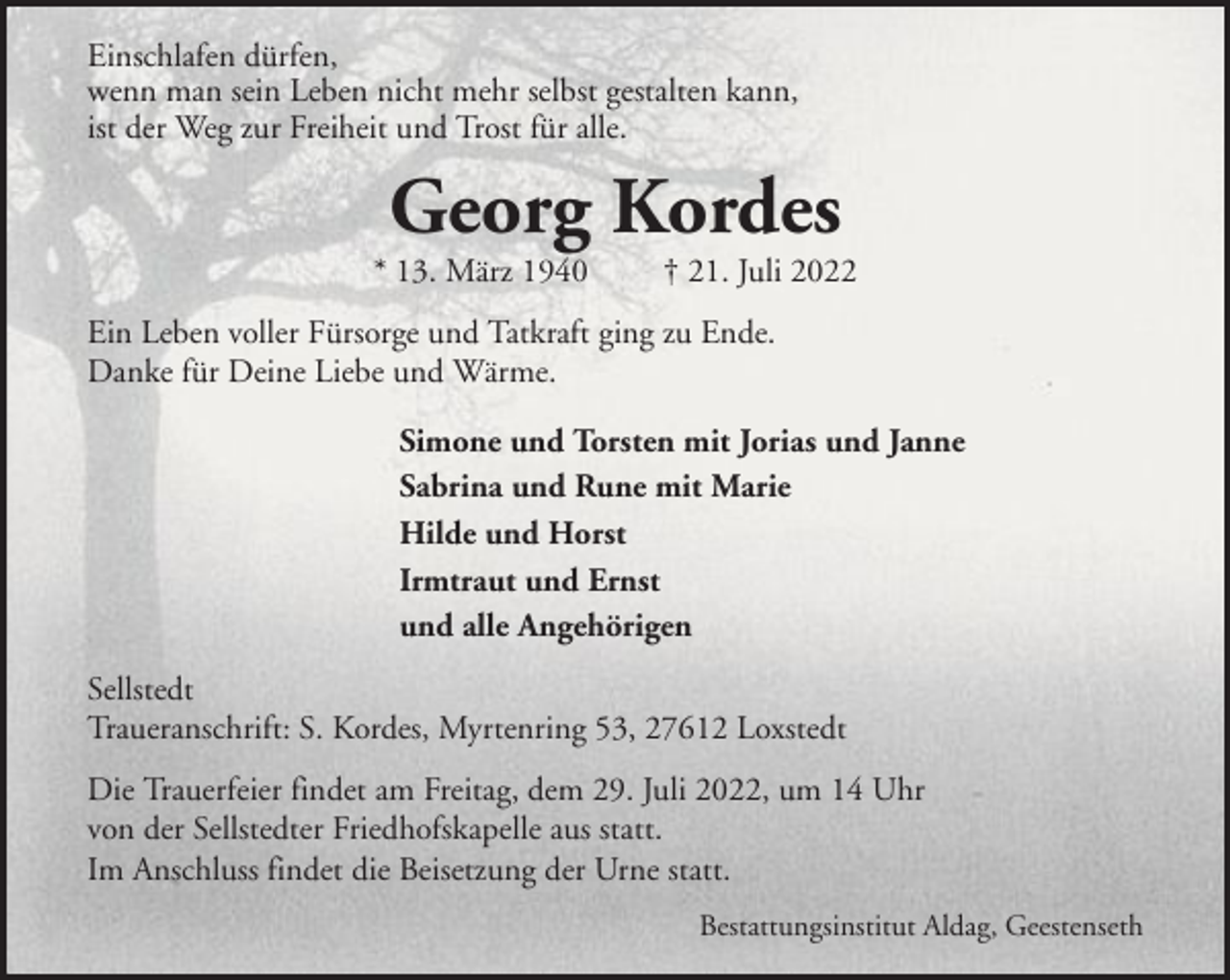 <p>Einschlafen dürfen,<br />wenn man sein Leben nicht mehr selbst gestalten kann,<br />ist der Weg zur Freiheit und Trost für alle.</p><p>Georg Kordes<br />* 13. März 1940</p><p>† 21. Juli 2022</p><p>Ein Leben voller Fürsorge und Tatkraft ging zu Ende.<br />Danke für Deine Liebe und Wärme.<br />Simone und Torsten mit Jorias und Janne<br />Sabrina und Rune mit Marie<br />Hilde und Horst<br />Irmtraut und Ernst<br />und alle Angehörigen<br />Sellstedt<br />Traueranschrift: S. Kordes, Myrtenring 53, 27612 Loxstedt<br />Die Trauerfeier findet am Freitag, dem 29. Juli 2022, um 14 Uhr<br />von der Sellstedter Friedhofskapelle aus statt.<br />Im Anschluss findet die Beisetzung der Urne statt.<br />Bestattungsinstitut Aldag, Geestenseth</p>