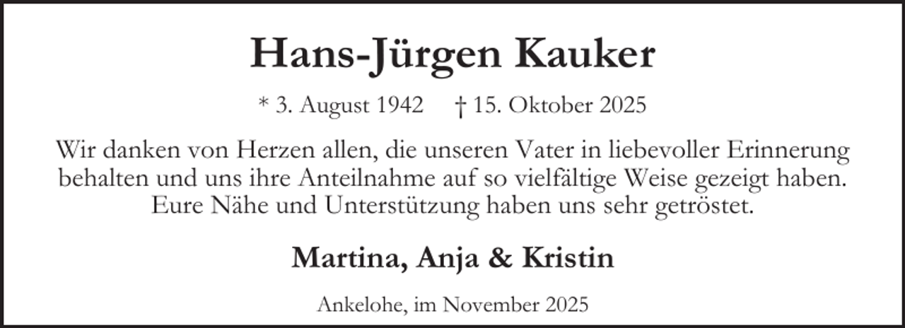 <p>Hans-Jürgen Kauker<br />* 3. August 1942</p><p>† 15. Oktober 2025</p><p>Wir danken von Herzen allen, die unseren Vater in liebevoller Erinnerung<br />behalten und uns ihre Anteilnahme auf so vielfältige Weise gezeigt haben.<br />Eure Nähe und Unterstützung haben uns sehr getröstet.</p><p>Martina, Anja &amp; Kristin<br />Ankelohe, im November 2025</p>