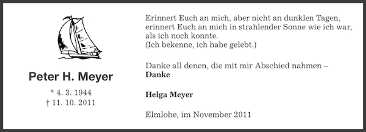 <p>Erinnert Euch an mich, aber nicht an dunklen Tagen,<br />erinnert Euch an mich in strahlender Sonne wie ich war,<br />als ich noch konnte.<br />(Ich bekenne, ich habe gelebt.)</p><p>Peter H. Meyer<br />* 4. 3. 1944<br />† 11. 10. 2011</p><p>Danke all denen, die mit mir Abschied nahmen –<br />Danke<br />Helga Meyer<br />Elmlohe, im November 2011</p>