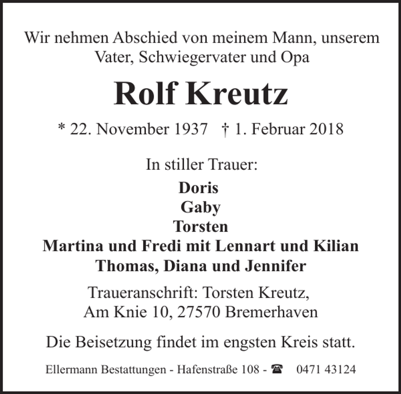 <p>Wir nehmen Abschied von meinem Mann, unserem<br />Vater, Schwiegervater und Opa</p>
<p>Rolf Kreutz<br />* 22. November 1937 † 1. Februar 2018<br />In stiller Trauer:<br />Doris<br />Gaby<br />Torsten<br />Martina und Fredi mit Lennart und Kilian<br />Thomas, Diana und Jennifer<br />Traueranschrift: Torsten Kreutz,<br />Am Knie 10, 27570 Bremerhaven<br />Die Beisetzung findet im engsten Kreis statt.<br />Ellermann Bestattungen - Hafenstraße 108 - (</p>
<p>0471 43124</p>