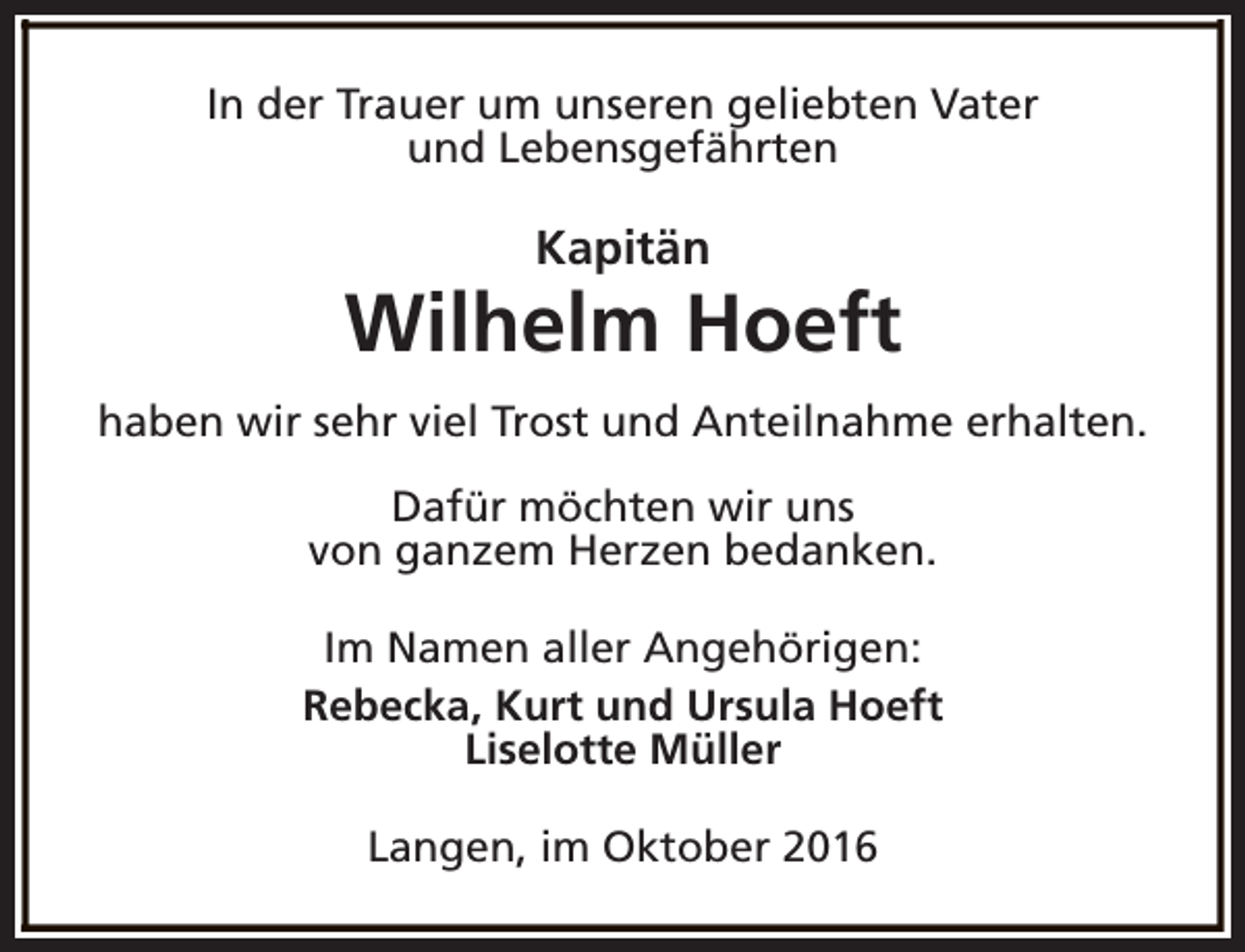 <p>In der Trauer um unseren geliebten Vater<br />und Lebensgefährten</p><p>Kapitän</p><p>Wilhelm Hoeft<br />haben wir sehr viel Trost und Anteilnahme erhalten.<br />Dafür möchten wir uns<br />von ganzem Herzen bedanken.<br />Im Namen aller Angehörigen:<br />Rebecka, Kurt und Ursula Hoeft<br />Liselotte Müller<br />Langen, im Oktober 2016</p>