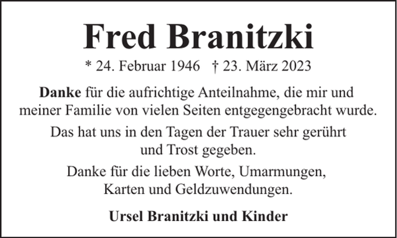 <p>Fred Branitzki<br />* 24. Februar 1946 † 23. März 2023</p><p>Danke für die aufrichtige Anteilnahme, die mir und<br />meiner Familie von vielen Seiten entgegengebracht wurde.<br />Das hat uns in den Tagen der Trauer sehr gerührt<br />und Trost gegeben.<br />Danke für die lieben Worte, Umarmungen,<br />Karten und Geldzuwendungen.<br />Ursel Branitzki und Kinder</p>