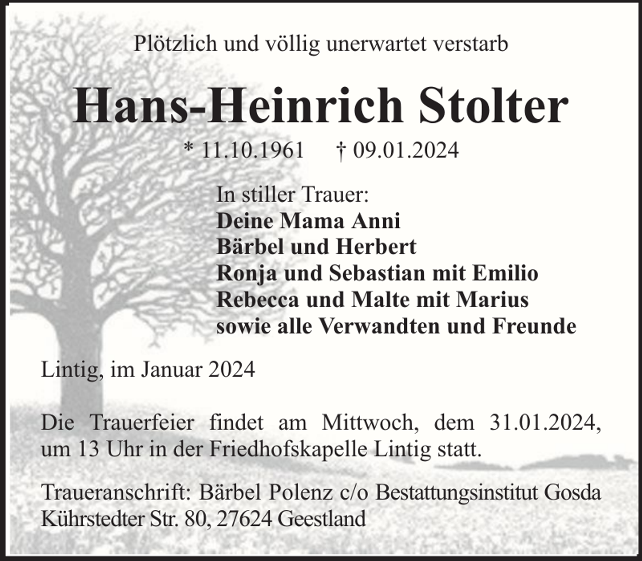 <p>Plötzlich und völlig unerwartet verstarb</p><p>Hans-Heinrich Stolter<br />* 11.10.1961</p><p>† 09.01.2024</p><p>In stiller Trauer:<br />Deine Mama Anni<br />Bärbel und Herbert<br />Ronja und Sebastian mit Emilio<br />Rebecca und Malte mit Marius<br />sowie alle Verwandten und Freunde<br />Lintig, im Januar 2024<br />Die Trauerfeier findet am Mittwoch, dem 31.01.2024,<br />um 13 Uhr in der Friedhofskapelle Lintig statt.<br />Traueranschrift: Bärbel Polenz c/o Bestattungsinstitut Gosda<br />Kührstedter Str. 80, 27624 Geestland</p>