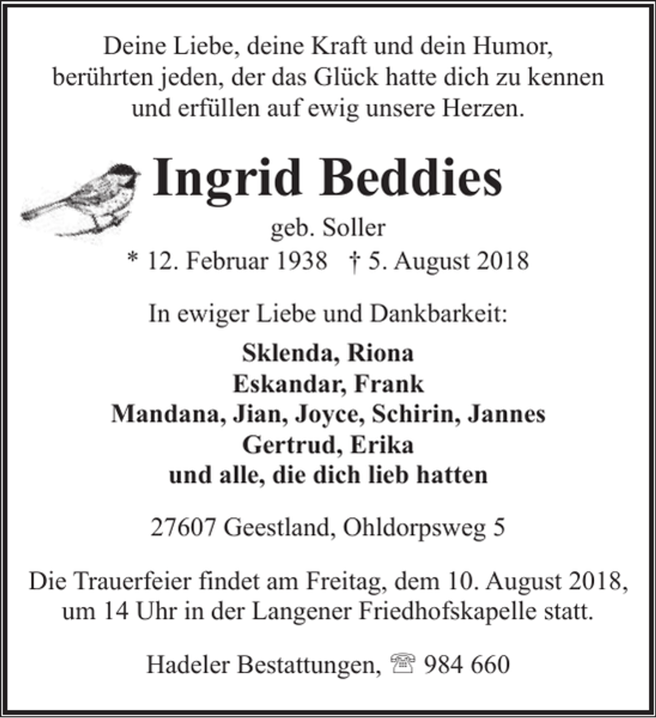 <p>Deine Liebe, deine Kraft und dein Humor,<br />berührten jeden, der das Glück hatte dich zu kennen<br />und erfüllen auf ewig unsere Herzen.</p><p>Ingrid Beddies</p><p>geb. Soller<br />* 12. Februar 1938 † 5. August 2018<br />In ewiger Liebe und Dankbarkeit:<br />Sklenda, Riona<br />Eskandar, Frank<br />Mandana, Jian, Joyce, Schirin, Jannes<br />Gertrud, Erika<br />und alle, die dich lieb hatten<br />27607 Geestland, Ohldorpsweg 5<br />Die Trauerfeier findet am Freitag, dem 10. August 2018,<br />um 14 Uhr in der Langener Friedhofskapelle statt.<br />Hadeler Bestattungen, ' 984 660</p>