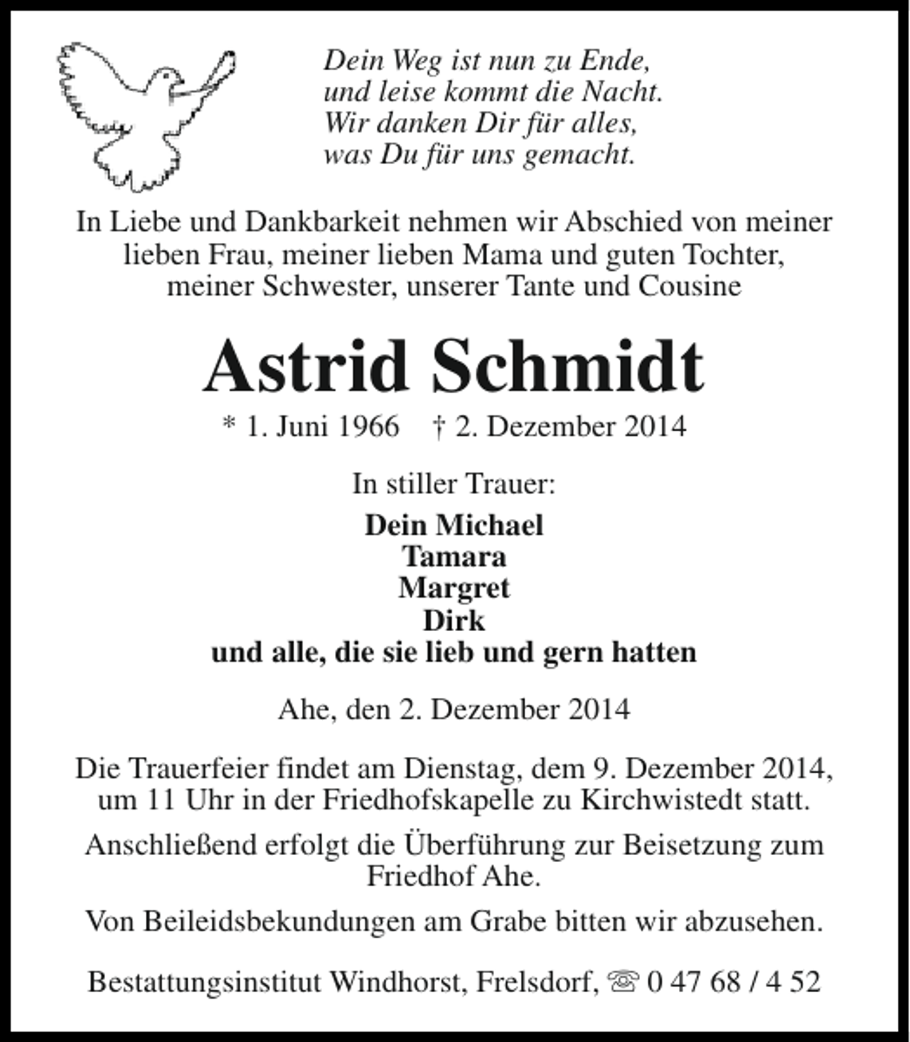 <p>Dein Weg ist nun zu Ende,<br />und leise kommt die Nacht.<br />Wir danken Dir für alles,<br />was Du für uns gemacht.<br />In Liebe und Dankbarkeit nehmen wir Abschied von meiner<br />lieben Frau, meiner lieben Mama und guten Tochter,<br />meiner Schwester, unserer Tante und Cousine</p><p>Astrid Schmidt<br />* 1. Juni 1966</p><p>† 2. Dezember 2014</p><p>In stiller Trauer:<br />Dein Michael<br />Tamara<br />Margret<br />Dirk<br />und alle, die sie lieb und gern hatten<br />Ahe, den 2. Dezember 2014<br />Die Trauerfeier findet am Dienstag, dem 9. Dezember 2014,<br />um 11 Uhr in der Friedhofskapelle zu Kirchwistedt statt.<br />Anschließend erfolgt die Überführung zur Beisetzung zum<br />Friedhof Ahe.<br />Von Beileidsbekundungen am Grabe bitten wir abzusehen.<br />Bestattungsinstitut Windhorst, Frelsdorf, s 0 47 68 / 4 52</p>
