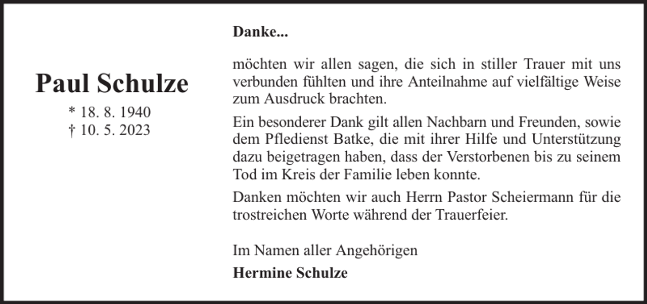 <p>Danke...</p><p>Paul Schulze<br />* 18. 8. 1940<br />† 10. 5. 2023</p><p>möchten wir allen sagen, die sich in stiller Trauer mit uns<br />verbunden fühlten und ihre Anteilnahme auf vielfältige Weise<br />zum Ausdruck brachten.<br />Ein besonderer Dank gilt allen Nachbarn und Freunden, sowie<br />dem Pfledienst Batke, die mit ihrer Hilfe und Unterstützung<br />dazu beigetragen haben, dass der Verstorbenen bis zu seinem<br />Tod im Kreis der Familie leben konnte.<br />Danken möchten wir auch Herrn Pastor Scheiermann für die<br />trostreichen Worte während der Trauerfeier.<br />Im Namen aller Angehörigen<br />Hermine Schulze</p>