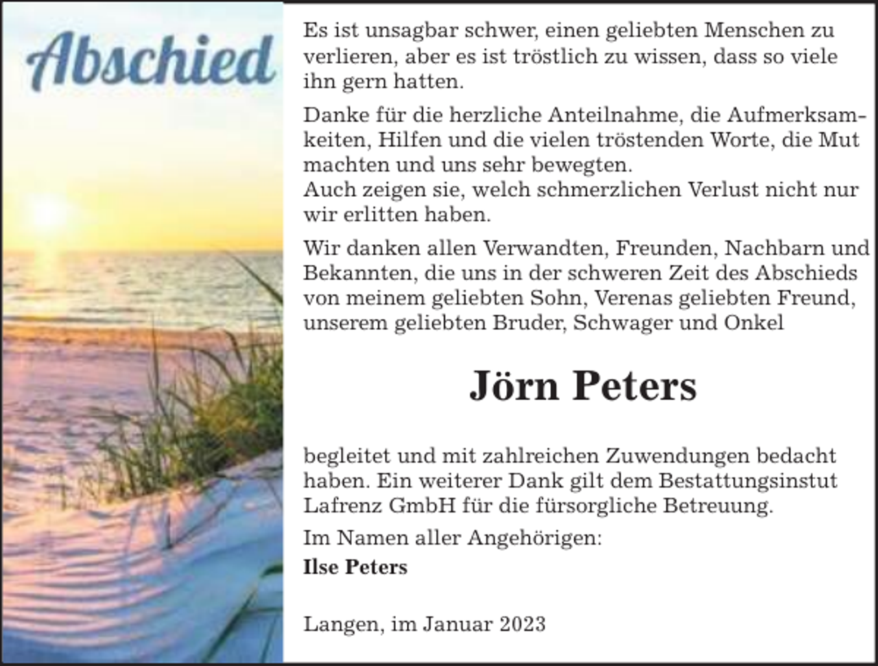 <p>Es ist unsagbar schwer, einen geliebten Menschen zu<br />verlieren, aber es ist tröstlich zu wissen, dass so viele<br />ihn gern hatten.<br />Danke für die herzliche Anteilnahme, die Aufmerksamkeiten, Hilfen und die vielen tröstenden Worte, die Mut<br />machten und uns sehr bewegten.<br />Auch zeigen sie, welch schmerzlichen Verlust nicht nur<br />wir erlitten haben.<br />Wir danken allen Verwandten, Freunden, Nachbarn und<br />Bekannten, die uns in der schweren Zeit des Abschieds<br />von meinem geliebten Sohn, Verenas geliebten Freund,<br />unserem geliebten Bruder, Schwager und Onkel</p><p>Jörn Peters<br />begleitet und mit zahlreichen Zuwendungen bedacht<br />haben. Ein weiterer Dank gilt dem Bestattungsinstut<br />Lafrenz GmbH für die fürsorgliche Betreuung.<br />Im Namen aller Angehörigen:<br />Ilse Peters<br />Langen, im Januar 2023</p>