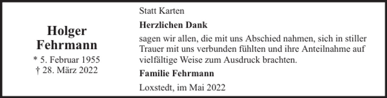 <p>Holger<br />Fehrmann</p>
<p>* 5. Februar 1955<br />† 28. März 2022</p>
<p>Statt Karten<br />Herzlichen Dank<br />sagen wir allen, die mit uns Abschied nahmen, sich in stiller<br />Trauer mit uns verbunden fühlten und ihre Anteilnahme auf<br />vielfältige Weise zum Ausdruck brachten.<br />Familie Fehrmann<br />Loxstedt, im Mai 2022</p>