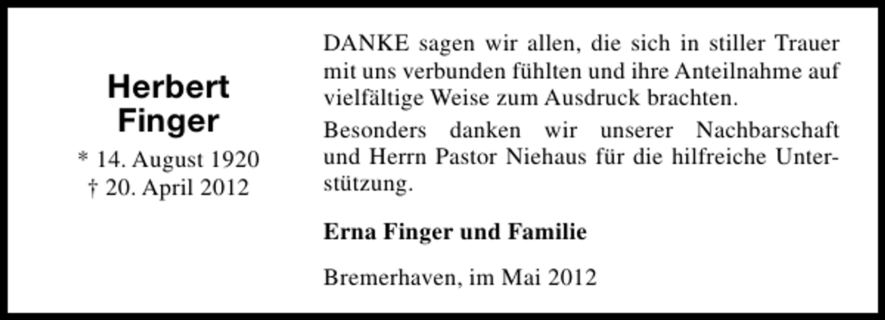 <p>Herbert<br />Finger<br />* 14. August 1920<br />† 20. April 2012</p><p>DANKE sagen wir allen, die sich in stiller Trauer<br />mit uns verbunden fühlten und ihre Anteilnahme auf<br />vielfältige Weise zum Ausdruck brachten.<br />Besonders danken wir unserer Nachbarschaft<br />und Herrn Pastor Niehaus für die hilfreiche Unterstützung.<br />Erna Finger und Familie<br />Bremerhaven, im Mai 2012</p>