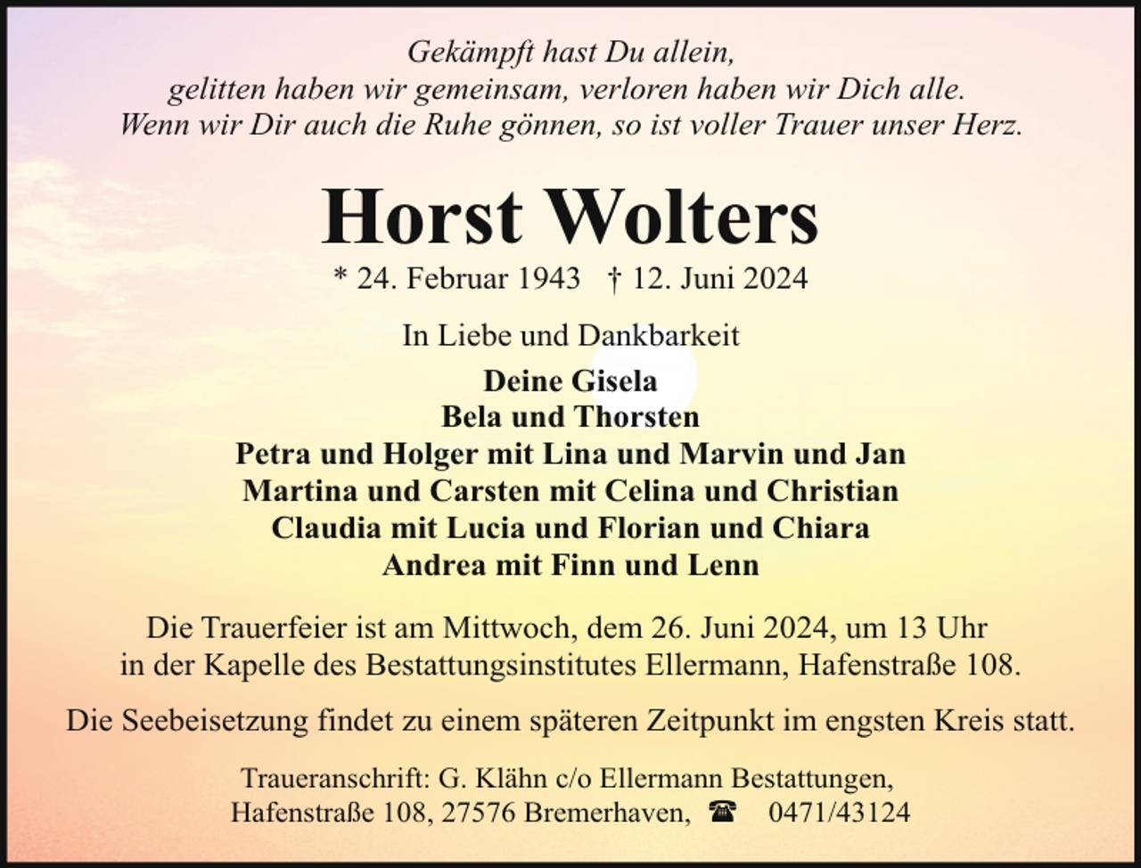 <p>Gekämpft hast Du allein,<br />gelitten haben wir gemeinsam, verloren haben wir Dich alle.<br />Wenn wir Dir auch die Ruhe gönnen, so ist voller Trauer unser Herz.</p><p>Horst Wolters<br />* 24. Februar 1943 † 12. Juni 2024</p><p>In Liebe und Dankbarkeit<br />Deine Gisela<br />Bela und Thorsten<br />Petra und Holger mit Lina und Marvin und Jan<br />Martina und Carsten mit Celina und Christian<br />Claudia mit Lucia und Florian und Chiara<br />Andrea mit Finn und Lenn<br />Die Trauerfeier ist am Mittwoch, dem 26. Juni 2024, um 13 Uhr<br />in der Kapelle des Bestattungsinstitutes Ellermann, Hafenstraße 108.<br />Die Seebeisetzung findet zu einem späteren Zeitpunkt im engsten Kreis statt.<br />Traueranschrift: G. Klähn c/o Ellermann Bestattungen,<br />Hafenstraße 108, 27576 Bremerhaven, ( 0471/43124</p>