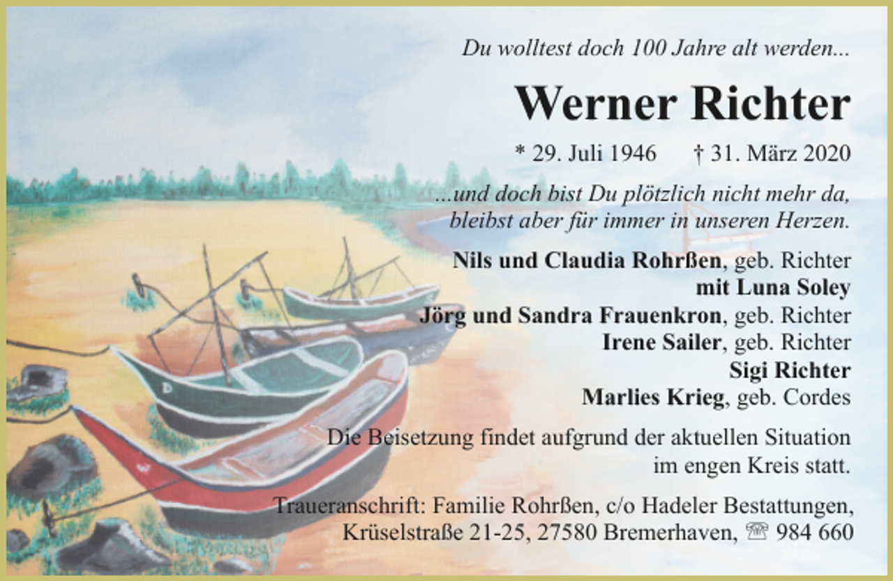 <p>Du wolltest doch 100 Jahre alt werden...</p><p>Werner Richter<br />* 29. Juli 1946</p><p>† 31. März 2020</p><p>...und doch bist Du plötzlich nicht mehr da,<br />bleibst aber für immer in unseren Herzen.<br />Nils und Claudia Rohrßen, geb. Richter<br />mit Luna Soley<br />Jörg und Sandra Frauenkron, geb. Richter<br />Irene Sailer, geb. Richter<br />Sigi Richter<br />Marlies Krieg, geb. Cordes<br />Die Beisetzung findet aufgrund der aktuellen Situation<br />im engen Kreis statt.<br />Traueranschrift: Familie Rohrßen, c/o Hadeler Bestattungen,<br />Krüselstraße 21-25, 27580 Bremerhaven, ' 984 660</p>