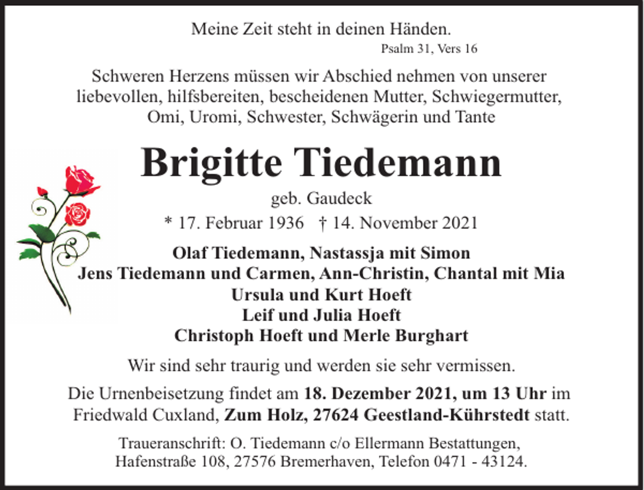 <p>Meine Zeit steht in deinen Händen.</p><p>Psalm 31, Vers 16</p><p>Schweren Herzens müssen wir Abschied nehmen von unserer<br />liebevollen, hilfsbereiten, bescheidenen Mutter, Schwiegermutter,<br />Omi, Uromi, Schwester, Schwägerin und Tante</p><p>Brigitte Tiedemann<br />geb. Gaudeck<br />* 17. Februar 1936 † 14. November 2021</p><p>Olaf Tiedemann, Nastassja mit Simon<br />Jens Tiedemann und Carmen, Ann-Christin, Chantal mit Mia<br />Ursula und Kurt Hoeft<br />Leif und Julia Hoeft<br />Christoph Hoeft und Merle Burghart<br />Wir sind sehr traurig und werden sie sehr vermissen.<br />Die Urnenbeisetzung findet am 18. Dezember 2021, um 13 Uhr im<br />Friedwald Cuxland, Zum Holz, 27624 Geestland-Kührstedt statt.<br />Traueranschrift: O. Tiedemann c/o Ellermann Bestattungen,<br />Hafenstraße 108, 27576 Bremerhaven, Telefon 0471 - 43124.</p>