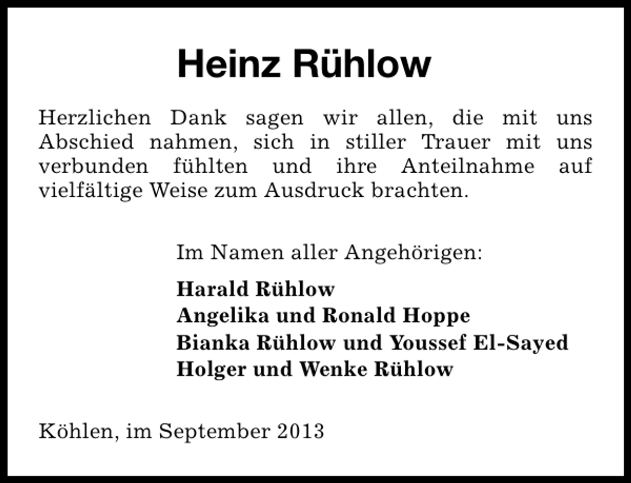 <p>Heinz Rühlow<br />Herzlichen Dank sagen wir allen, die mit uns<br />Abschied nahmen, sich in stiller Trauer mit uns<br />verbunden fühlten und ihre Anteilnahme auf<br />vielfältige Weise zum Ausdruck brachten.<br />Im Namen aller Angehörigen:<br />Harald Rühlow<br />Angelika und Ronald Hoppe<br />Bianka Rühlow und Youssef El-Sayed<br />Holger und Wenke Rühlow<br />Köhlen, im September 2013</p>