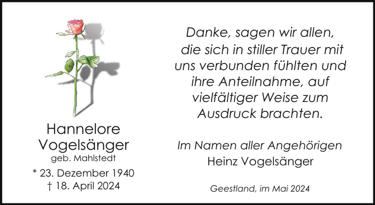 <p>Hannelore<br />Vogelsänger<br />geb. Mahlstedt</p><p>* 23. Dezember 1940<br />† 18. April 2024</p><p>Danke, sagen wir allen,<br />die sich in stiller Trauer mit<br />uns verbunden fühlten und<br />ihre Anteilnahme, auf<br />vielfältiger Weise zum<br />Ausdruck brachten.<br />Im Namen aller Angehörigen<br />Heinz Vogelsänger<br />Geestland, im Mai 2024</p>