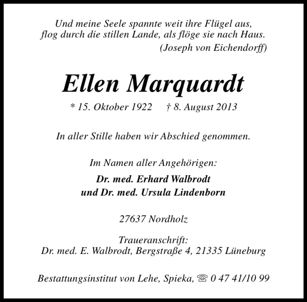 <p>Und meine Seele spannte weit ihre Flügel aus,<br />flog durch die stillen Lande, als flöge sie nach Haus.<br />(Joseph von Eichendorff)</p><p>Ellen Marquardt<br />* 15. Oktober 1922</p><p>† 8. August 2013</p><p>In aller Stille haben wir Abschied genommen.<br />Im Namen aller Angehörigen:<br />Dr. med. Erhard Walbrodt<br />und Dr. med. Ursula Lindenborn<br />27637 Nordholz<br />Traueranschrift:<br />Dr. med. E. Walbrodt, Bergstraße 4, 21335 Lüneburg<br />Bestattungsinstitut von Lehe, Spieka, s 0 47 41/10 99</p>