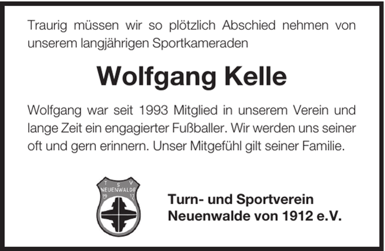 <p>Traurig müssen wir so plötzlich Abschied nehmen von<br />unserem langjährigen Sportkameraden</p><p>Wolfgang Kelle<br />Wolfgang war seit 1993 Mitglied in unserem Verein und<br />lange Zeit ein engagierter Fußballer. Wir werden uns seiner<br />oft und gern erinnern. Unser Mitgefühl gilt seiner Familie.</p><p>Turn- und Sportverein<br />Neuenwalde von 1912 e.V.</p>