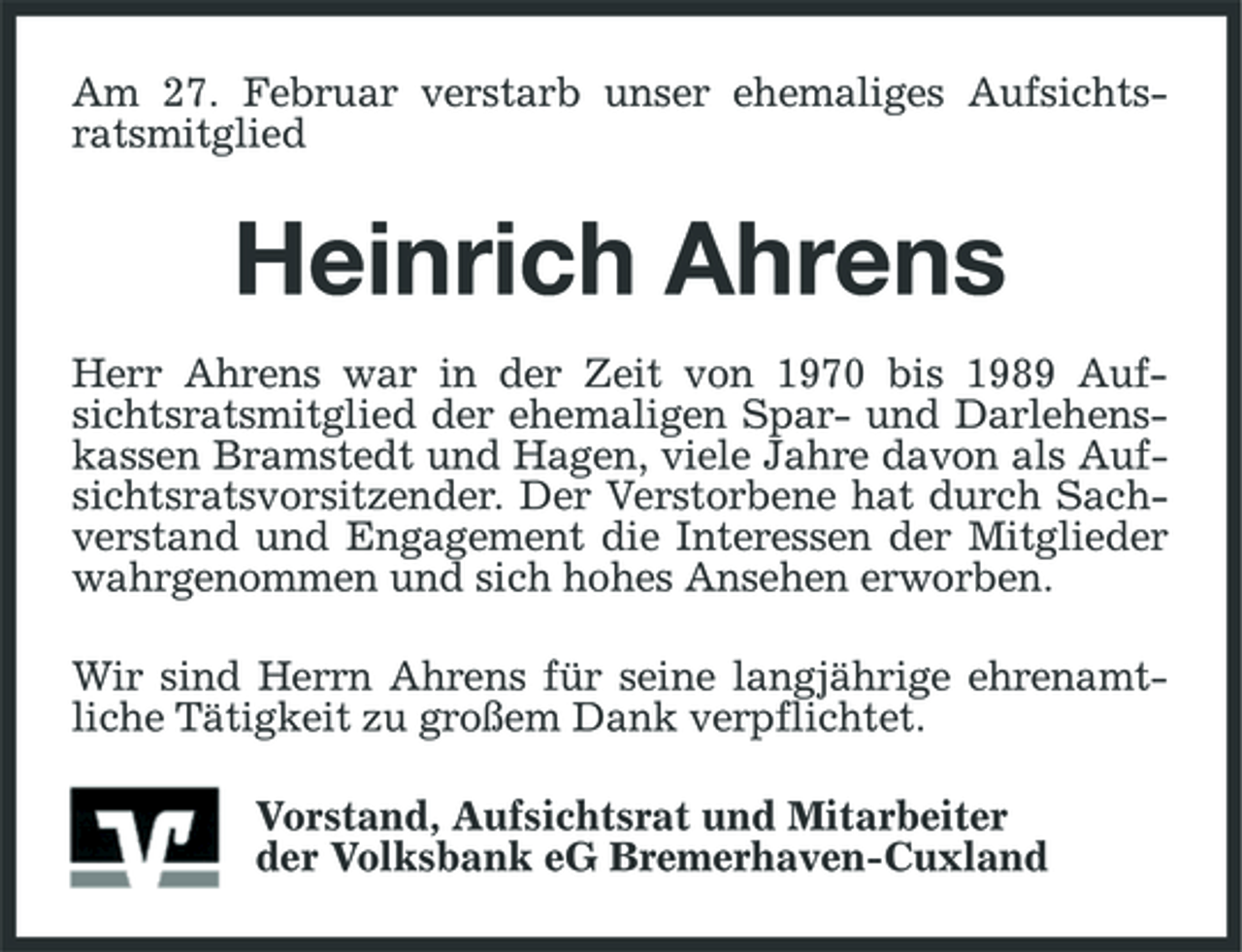<p>Am 27. Februar verstarb unser ehemaliges Aufsichtsratsmitglied</p><p>Heinrich Ahrens<br />Herr Ahrens war in der Zeit von 1970 bis 1989 Aufsichtsratsmitglied der ehemaligen Spar- und Darlehenskassen Bramstedt und Hagen, viele Jahre davon als Aufsichtsratsvorsitzender. Der Verstorbene hat durch Sachverstand und Engagement die Interessen der Mitglieder wahrgenommen und sich hohes Ansehen erworben. Wir sind Herrn Ahrens für seine langjährige ehrenamtliche Tätigkeit zu großem Dank verpflichtet. Vorstand, Aufsichtsrat und Mitarbeiter der Volksbank eG Bremerhaven-Cuxland</p>