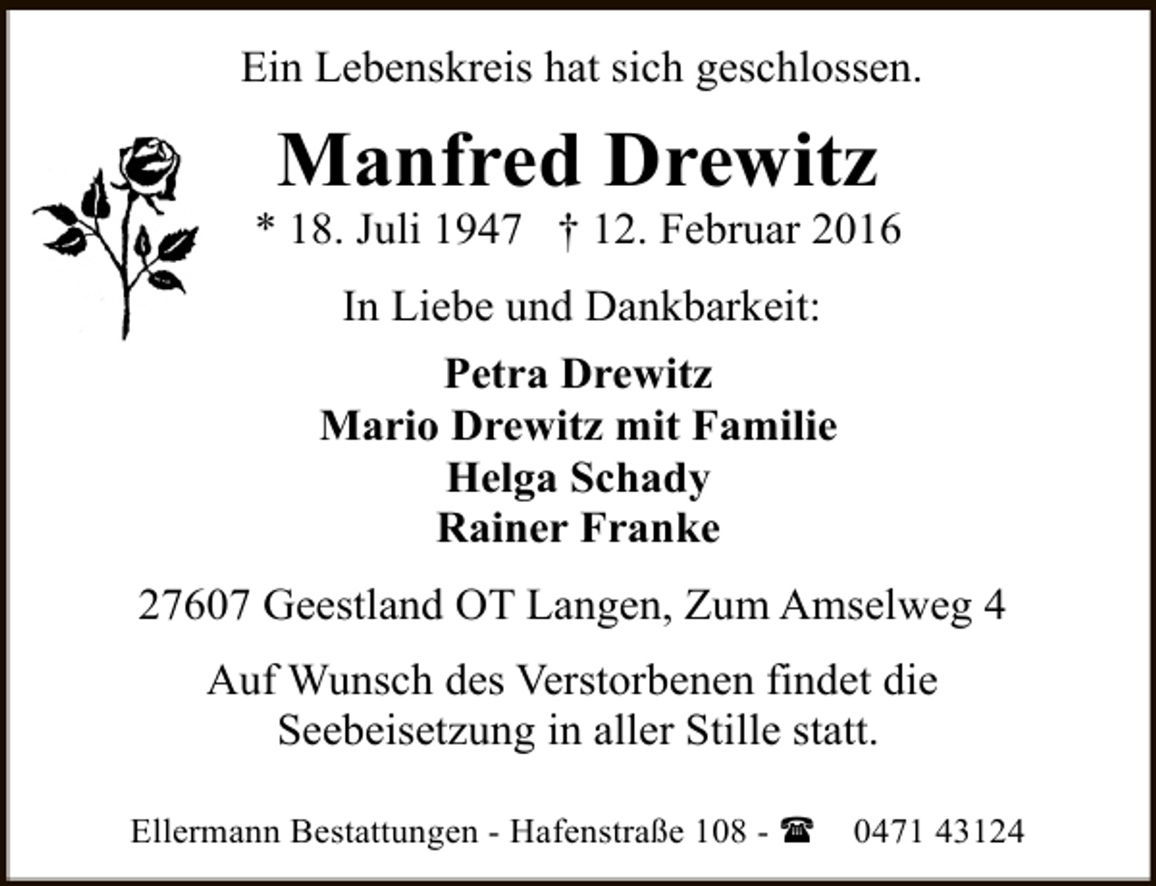 <p>Ein Lebenskreis hat sich geschlossen.</p><p>Manfred Drewitz</p><p>* 18. Juli 1947 † 12. Februar 2016<br />In Liebe und Dankbarkeit:<br />Petra Drewitz<br />Mario Drewitz mit Familie<br />Helga Schady<br />Rainer Franke<br />27607 Geestland OT Langen, Zum Amselweg 4<br />Auf Wunsch des Verstorbenen findet die<br />Seebeisetzung in aller Stille statt.<br />Ellermann Bestattungen - Hafenstraße 108 - (</p><p>0471 43124</p>
