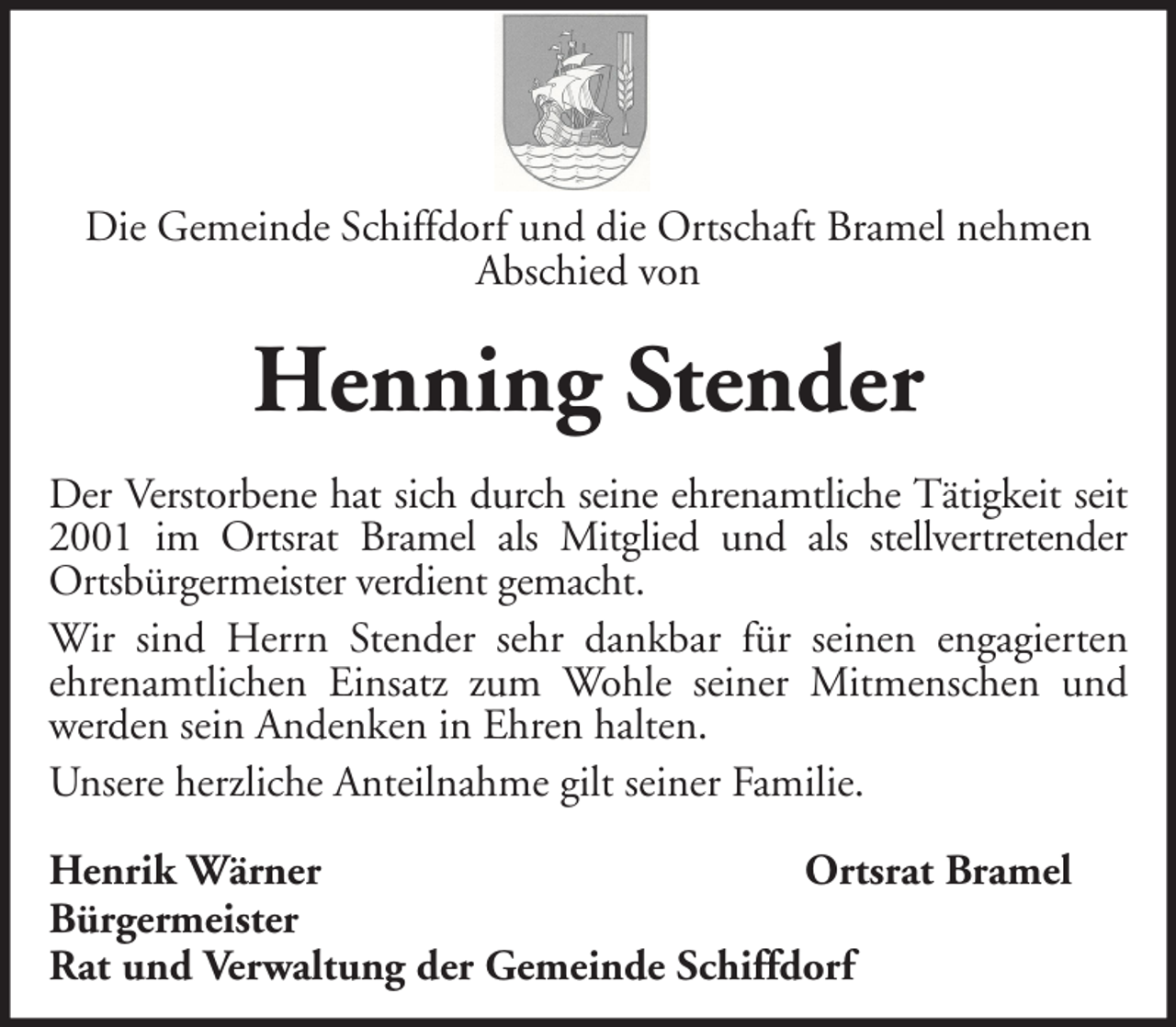<p>Die Gemeinde Schiffdorf und die Ortschaft Bramel nehmen<br />Abschied von</p><p>Henning Stender<br />Der Verstorbene hat sich durch seine ehrenamtliche Tätigkeit seit<br />2001 im Ortsrat Bramel als Mitglied und als stellvertretender<br />Ortsbürgermeister verdient gemacht.<br />Wir sind Herrn Stender sehr dankbar für seinen engagierten<br />ehrenamtlichen Einsatz zum Wohle seiner Mitmenschen und<br />werden sein Andenken in Ehren halten.<br />Unsere herzliche Anteilnahme gilt seiner Familie.<br />Henrik Wärner<br />Ortsrat Bramel<br />Bürgermeister<br />Rat und Verwaltung der Gemeinde Schiffdorf</p>